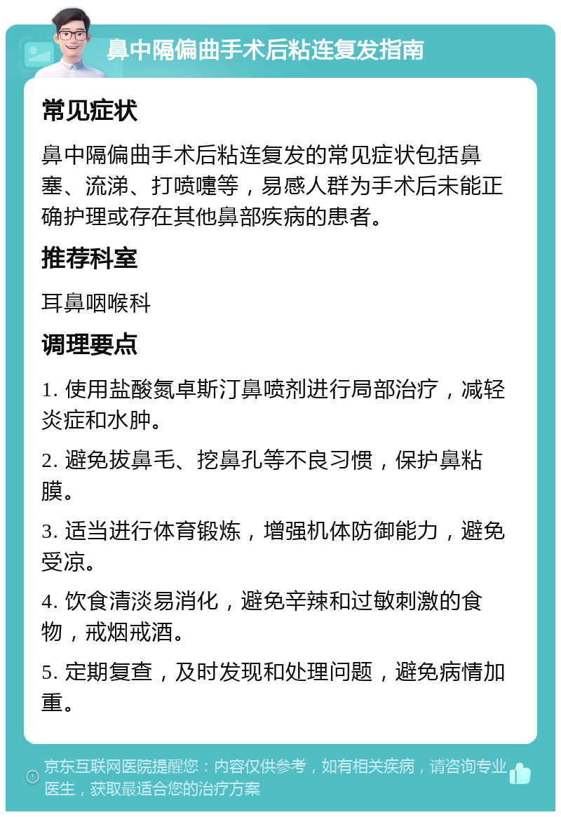 鼻中隔偏曲手术后粘连复发指南 常见症状 鼻中隔偏曲手术后粘连复发的常见症状包括鼻塞、流涕、打喷嚏等，易感人群为手术后未能正确护理或存在其他鼻部疾病的患者。 推荐科室 耳鼻咽喉科 调理要点 1. 使用盐酸氮卓斯汀鼻喷剂进行局部治疗，减轻炎症和水肿。 2. 避免拔鼻毛、挖鼻孔等不良习惯，保护鼻粘膜。 3. 适当进行体育锻炼，增强机体防御能力，避免受凉。 4. 饮食清淡易消化，避免辛辣和过敏刺激的食物，戒烟戒酒。 5. 定期复查，及时发现和处理问题，避免病情加重。