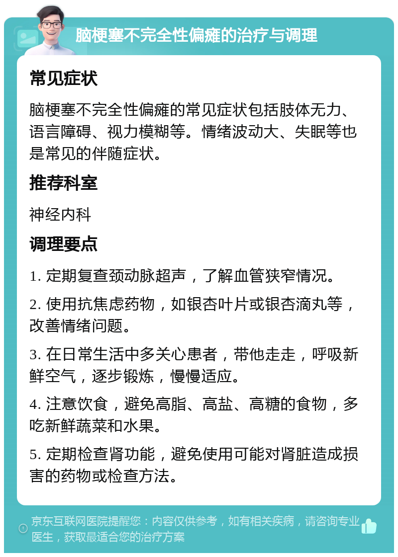 脑梗塞不完全性偏瘫的治疗与调理 常见症状 脑梗塞不完全性偏瘫的常见症状包括肢体无力、语言障碍、视力模糊等。情绪波动大、失眠等也是常见的伴随症状。 推荐科室 神经内科 调理要点 1. 定期复查颈动脉超声，了解血管狭窄情况。 2. 使用抗焦虑药物，如银杏叶片或银杏滴丸等，改善情绪问题。 3. 在日常生活中多关心患者，带他走走，呼吸新鲜空气，逐步锻炼，慢慢适应。 4. 注意饮食，避免高脂、高盐、高糖的食物，多吃新鲜蔬菜和水果。 5. 定期检查肾功能，避免使用可能对肾脏造成损害的药物或检查方法。