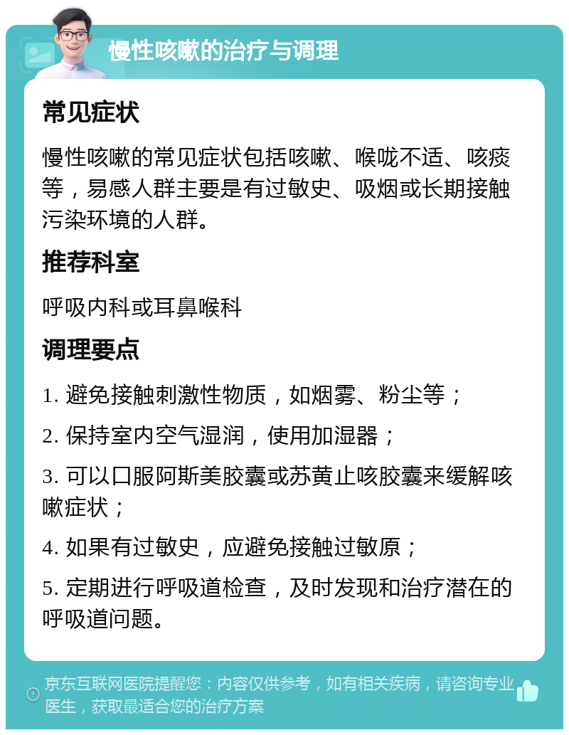 慢性咳嗽的治疗与调理 常见症状 慢性咳嗽的常见症状包括咳嗽、喉咙不适、咳痰等，易感人群主要是有过敏史、吸烟或长期接触污染环境的人群。 推荐科室 呼吸内科或耳鼻喉科 调理要点 1. 避免接触刺激性物质，如烟雾、粉尘等； 2. 保持室内空气湿润，使用加湿器； 3. 可以口服阿斯美胶囊或苏黄止咳胶囊来缓解咳嗽症状； 4. 如果有过敏史，应避免接触过敏原； 5. 定期进行呼吸道检查，及时发现和治疗潜在的呼吸道问题。