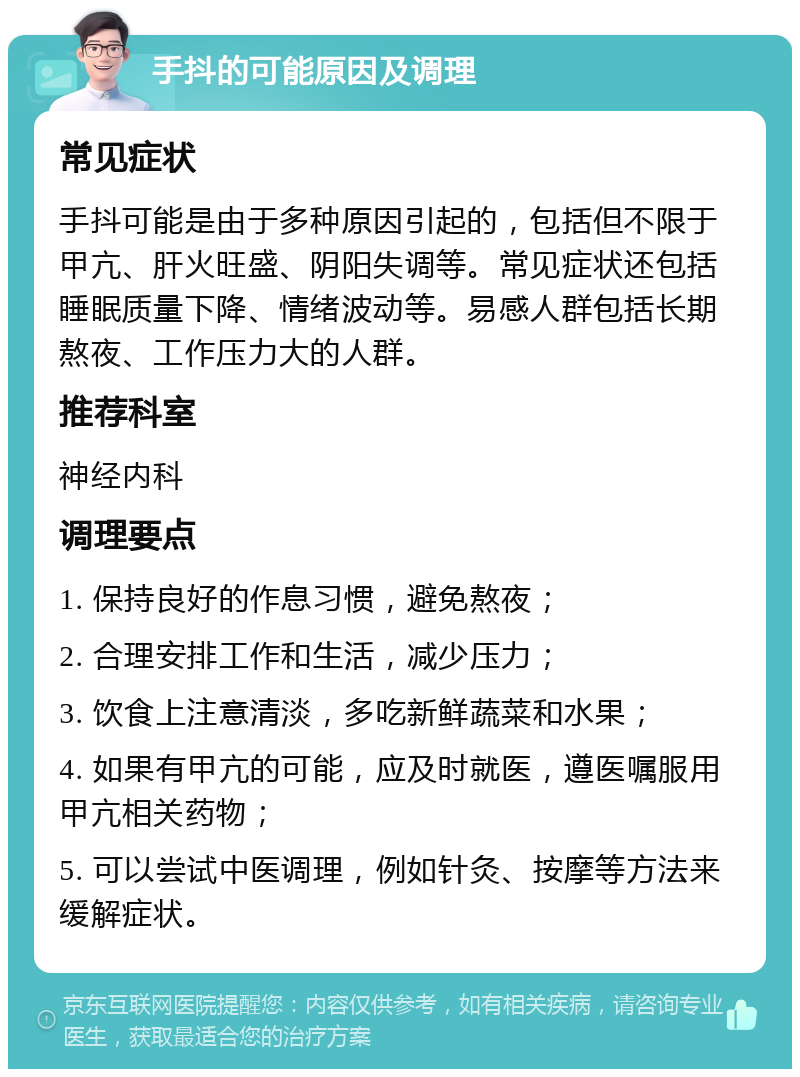 手抖的可能原因及调理 常见症状 手抖可能是由于多种原因引起的，包括但不限于甲亢、肝火旺盛、阴阳失调等。常见症状还包括睡眠质量下降、情绪波动等。易感人群包括长期熬夜、工作压力大的人群。 推荐科室 神经内科 调理要点 1. 保持良好的作息习惯，避免熬夜； 2. 合理安排工作和生活，减少压力； 3. 饮食上注意清淡，多吃新鲜蔬菜和水果； 4. 如果有甲亢的可能，应及时就医，遵医嘱服用甲亢相关药物； 5. 可以尝试中医调理，例如针灸、按摩等方法来缓解症状。