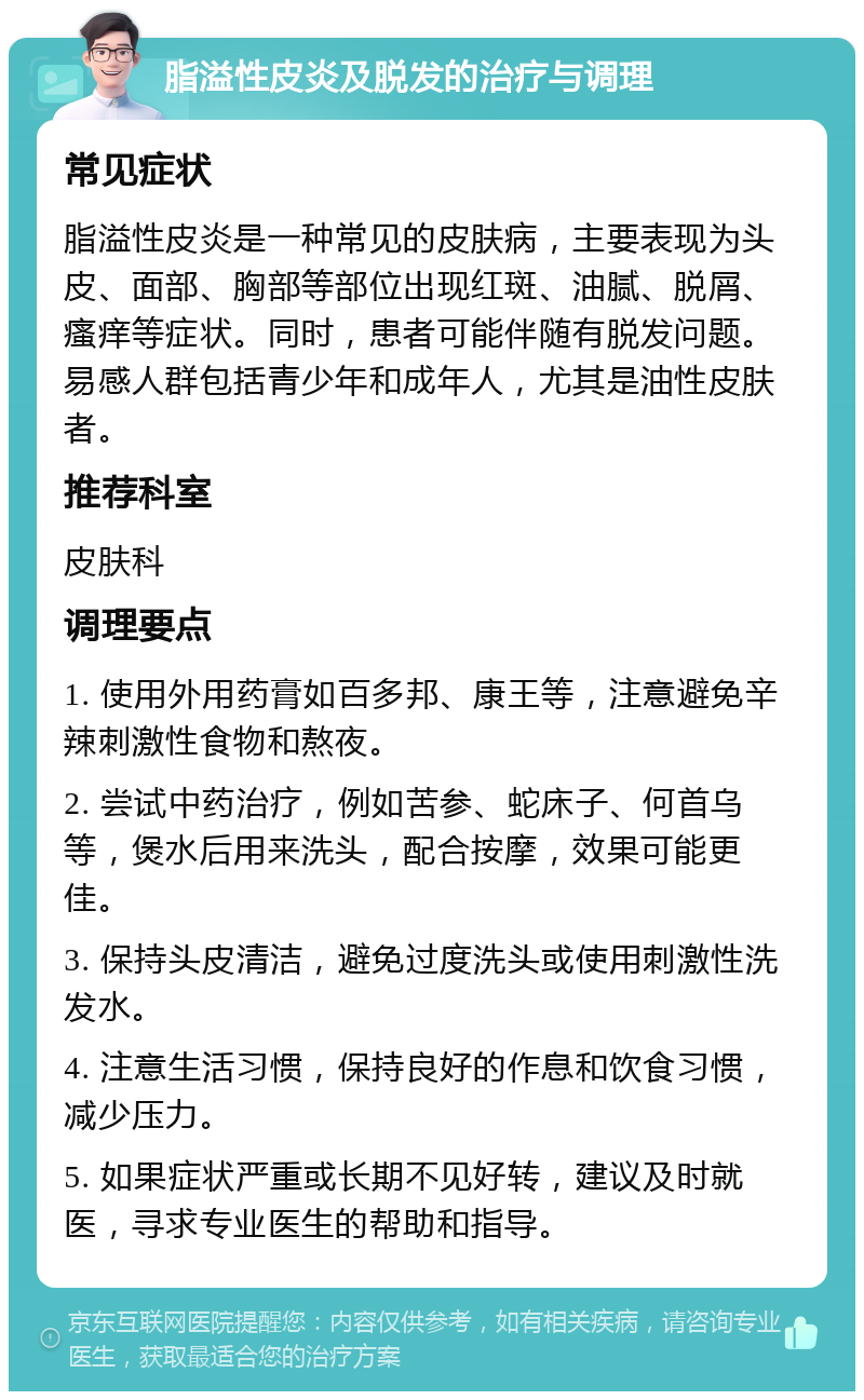 脂溢性皮炎及脱发的治疗与调理 常见症状 脂溢性皮炎是一种常见的皮肤病，主要表现为头皮、面部、胸部等部位出现红斑、油腻、脱屑、瘙痒等症状。同时，患者可能伴随有脱发问题。易感人群包括青少年和成年人，尤其是油性皮肤者。 推荐科室 皮肤科 调理要点 1. 使用外用药膏如百多邦、康王等，注意避免辛辣刺激性食物和熬夜。 2. 尝试中药治疗，例如苦参、蛇床子、何首乌等，煲水后用来洗头，配合按摩，效果可能更佳。 3. 保持头皮清洁，避免过度洗头或使用刺激性洗发水。 4. 注意生活习惯，保持良好的作息和饮食习惯，减少压力。 5. 如果症状严重或长期不见好转，建议及时就医，寻求专业医生的帮助和指导。