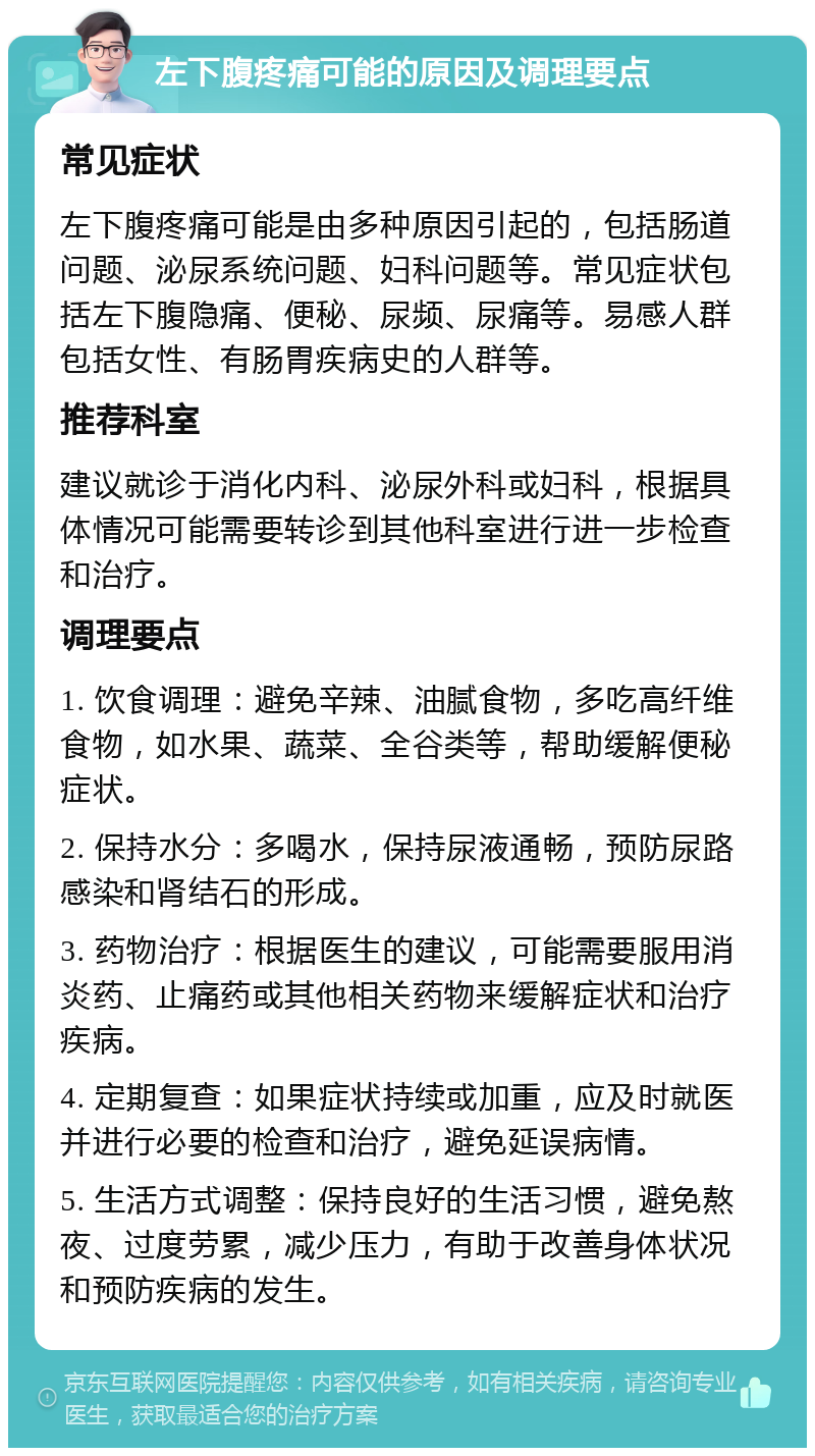 左下腹疼痛可能的原因及调理要点 常见症状 左下腹疼痛可能是由多种原因引起的，包括肠道问题、泌尿系统问题、妇科问题等。常见症状包括左下腹隐痛、便秘、尿频、尿痛等。易感人群包括女性、有肠胃疾病史的人群等。 推荐科室 建议就诊于消化内科、泌尿外科或妇科，根据具体情况可能需要转诊到其他科室进行进一步检查和治疗。 调理要点 1. 饮食调理：避免辛辣、油腻食物，多吃高纤维食物，如水果、蔬菜、全谷类等，帮助缓解便秘症状。 2. 保持水分：多喝水，保持尿液通畅，预防尿路感染和肾结石的形成。 3. 药物治疗：根据医生的建议，可能需要服用消炎药、止痛药或其他相关药物来缓解症状和治疗疾病。 4. 定期复查：如果症状持续或加重，应及时就医并进行必要的检查和治疗，避免延误病情。 5. 生活方式调整：保持良好的生活习惯，避免熬夜、过度劳累，减少压力，有助于改善身体状况和预防疾病的发生。