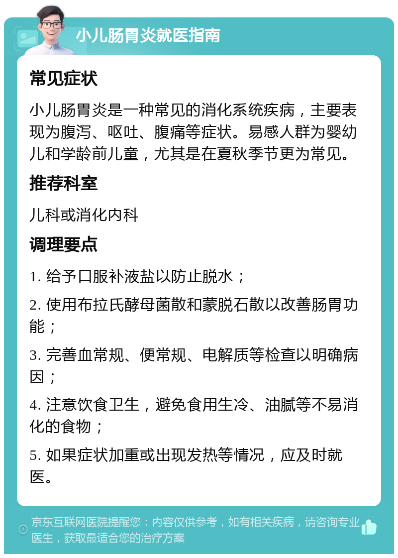 小儿肠胃炎就医指南 常见症状 小儿肠胃炎是一种常见的消化系统疾病，主要表现为腹泻、呕吐、腹痛等症状。易感人群为婴幼儿和学龄前儿童，尤其是在夏秋季节更为常见。 推荐科室 儿科或消化内科 调理要点 1. 给予口服补液盐以防止脱水； 2. 使用布拉氏酵母菌散和蒙脱石散以改善肠胃功能； 3. 完善血常规、便常规、电解质等检查以明确病因； 4. 注意饮食卫生，避免食用生冷、油腻等不易消化的食物； 5. 如果症状加重或出现发热等情况，应及时就医。