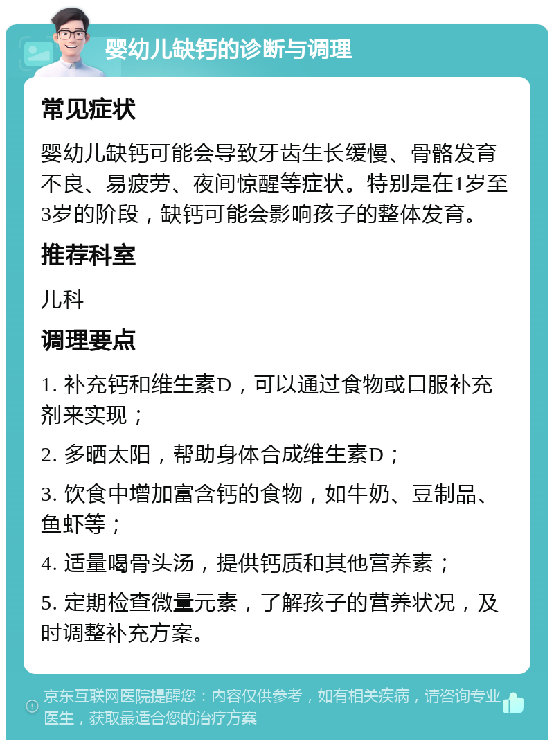 婴幼儿缺钙的诊断与调理 常见症状 婴幼儿缺钙可能会导致牙齿生长缓慢、骨骼发育不良、易疲劳、夜间惊醒等症状。特别是在1岁至3岁的阶段，缺钙可能会影响孩子的整体发育。 推荐科室 儿科 调理要点 1. 补充钙和维生素D，可以通过食物或口服补充剂来实现； 2. 多晒太阳，帮助身体合成维生素D； 3. 饮食中增加富含钙的食物，如牛奶、豆制品、鱼虾等； 4. 适量喝骨头汤，提供钙质和其他营养素； 5. 定期检查微量元素，了解孩子的营养状况，及时调整补充方案。