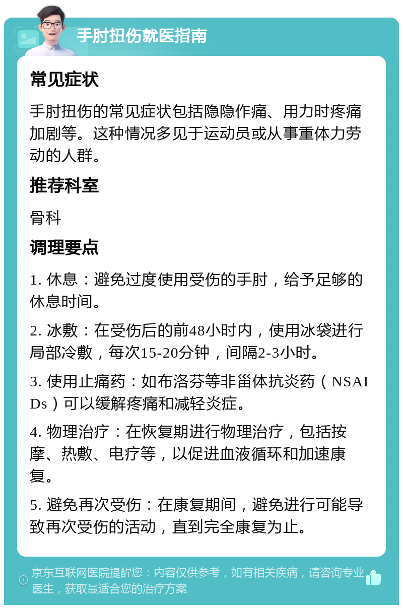 手肘扭伤就医指南 常见症状 手肘扭伤的常见症状包括隐隐作痛、用力时疼痛加剧等。这种情况多见于运动员或从事重体力劳动的人群。 推荐科室 骨科 调理要点 1. 休息：避免过度使用受伤的手肘，给予足够的休息时间。 2. 冰敷：在受伤后的前48小时内，使用冰袋进行局部冷敷，每次15-20分钟，间隔2-3小时。 3. 使用止痛药：如布洛芬等非甾体抗炎药（NSAIDs）可以缓解疼痛和减轻炎症。 4. 物理治疗：在恢复期进行物理治疗，包括按摩、热敷、电疗等，以促进血液循环和加速康复。 5. 避免再次受伤：在康复期间，避免进行可能导致再次受伤的活动，直到完全康复为止。