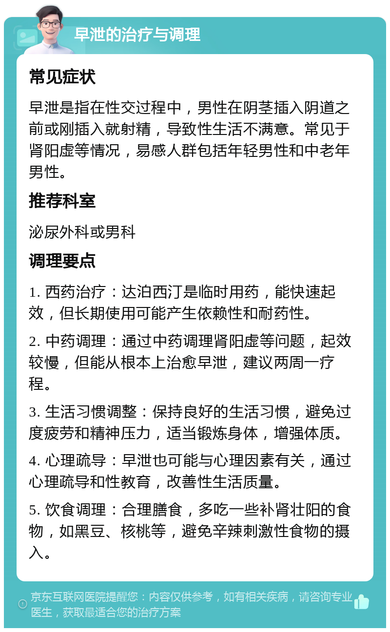 早泄的治疗与调理 常见症状 早泄是指在性交过程中，男性在阴茎插入阴道之前或刚插入就射精，导致性生活不满意。常见于肾阳虚等情况，易感人群包括年轻男性和中老年男性。 推荐科室 泌尿外科或男科 调理要点 1. 西药治疗：达泊西汀是临时用药，能快速起效，但长期使用可能产生依赖性和耐药性。 2. 中药调理：通过中药调理肾阳虚等问题，起效较慢，但能从根本上治愈早泄，建议两周一疗程。 3. 生活习惯调整：保持良好的生活习惯，避免过度疲劳和精神压力，适当锻炼身体，增强体质。 4. 心理疏导：早泄也可能与心理因素有关，通过心理疏导和性教育，改善性生活质量。 5. 饮食调理：合理膳食，多吃一些补肾壮阳的食物，如黑豆、核桃等，避免辛辣刺激性食物的摄入。