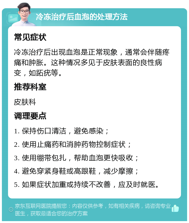 冷冻治疗后血泡的处理方法 常见症状 冷冻治疗后出现血泡是正常现象，通常会伴随疼痛和肿胀。这种情况多见于皮肤表面的良性病变，如跖疣等。 推荐科室 皮肤科 调理要点 1. 保持伤口清洁，避免感染； 2. 使用止痛药和消肿药物控制症状； 3. 使用绷带包扎，帮助血泡更快吸收； 4. 避免穿紧身鞋或高跟鞋，减少摩擦； 5. 如果症状加重或持续不改善，应及时就医。