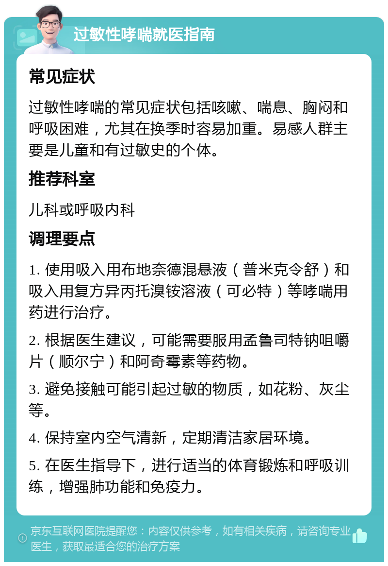 过敏性哮喘就医指南 常见症状 过敏性哮喘的常见症状包括咳嗽、喘息、胸闷和呼吸困难，尤其在换季时容易加重。易感人群主要是儿童和有过敏史的个体。 推荐科室 儿科或呼吸内科 调理要点 1. 使用吸入用布地奈德混悬液（普米克令舒）和吸入用复方异丙托溴铵溶液（可必特）等哮喘用药进行治疗。 2. 根据医生建议，可能需要服用孟鲁司特钠咀嚼片（顺尔宁）和阿奇霉素等药物。 3. 避免接触可能引起过敏的物质，如花粉、灰尘等。 4. 保持室内空气清新，定期清洁家居环境。 5. 在医生指导下，进行适当的体育锻炼和呼吸训练，增强肺功能和免疫力。