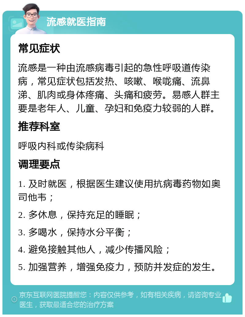 流感就医指南 常见症状 流感是一种由流感病毒引起的急性呼吸道传染病，常见症状包括发热、咳嗽、喉咙痛、流鼻涕、肌肉或身体疼痛、头痛和疲劳。易感人群主要是老年人、儿童、孕妇和免疫力较弱的人群。 推荐科室 呼吸内科或传染病科 调理要点 1. 及时就医，根据医生建议使用抗病毒药物如奥司他韦； 2. 多休息，保持充足的睡眠； 3. 多喝水，保持水分平衡； 4. 避免接触其他人，减少传播风险； 5. 加强营养，增强免疫力，预防并发症的发生。