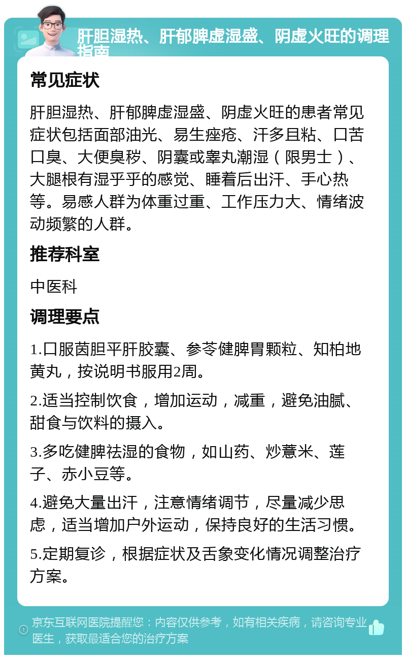 肝胆湿热、肝郁脾虚湿盛、阴虚火旺的调理指南 常见症状 肝胆湿热、肝郁脾虚湿盛、阴虚火旺的患者常见症状包括面部油光、易生痤疮、汗多且粘、口苦口臭、大便臭秽、阴囊或睾丸潮湿（限男士）、大腿根有湿乎乎的感觉、睡着后出汗、手心热等。易感人群为体重过重、工作压力大、情绪波动频繁的人群。 推荐科室 中医科 调理要点 1.口服茵胆平肝胶囊、参苓健脾胃颗粒、知柏地黄丸，按说明书服用2周。 2.适当控制饮食，增加运动，减重，避免油腻、甜食与饮料的摄入。 3.多吃健脾祛湿的食物，如山药、炒薏米、莲子、赤小豆等。 4.避免大量出汗，注意情绪调节，尽量减少思虑，适当增加户外运动，保持良好的生活习惯。 5.定期复诊，根据症状及舌象变化情况调整治疗方案。