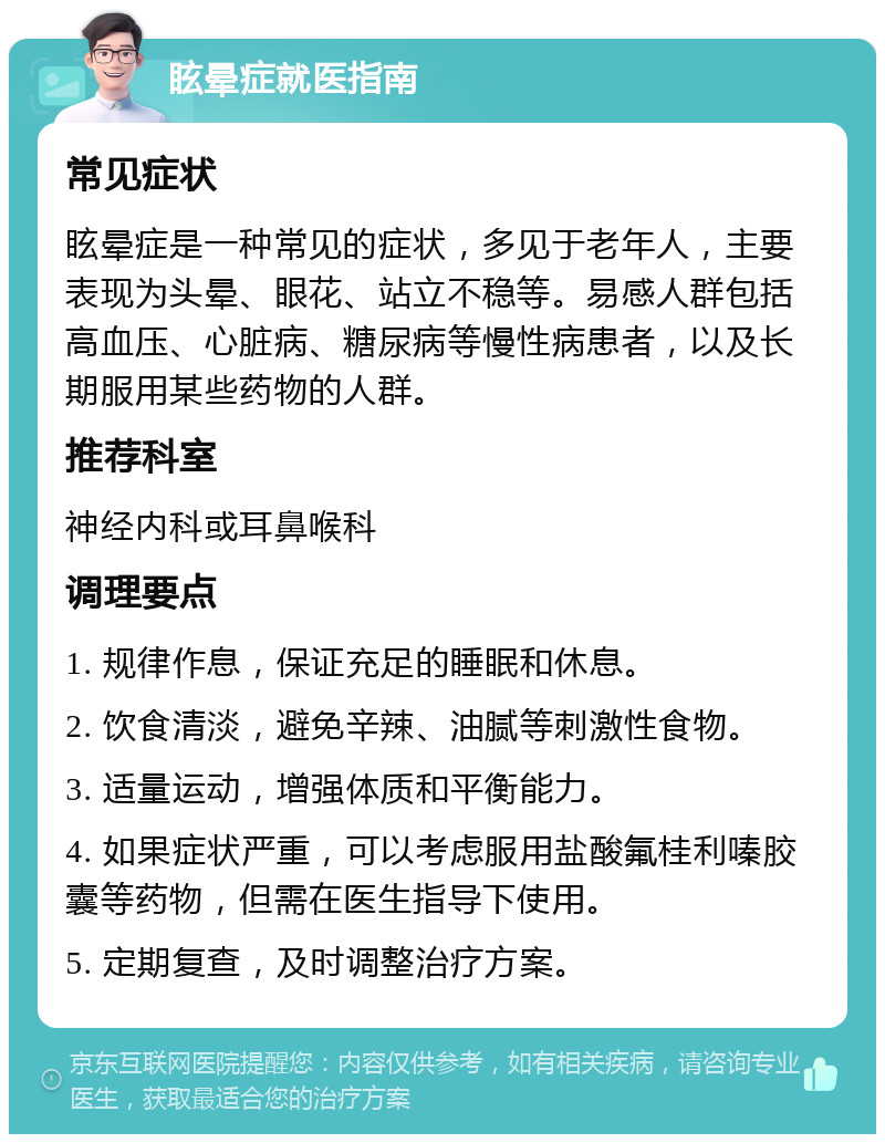 眩晕症就医指南 常见症状 眩晕症是一种常见的症状，多见于老年人，主要表现为头晕、眼花、站立不稳等。易感人群包括高血压、心脏病、糖尿病等慢性病患者，以及长期服用某些药物的人群。 推荐科室 神经内科或耳鼻喉科 调理要点 1. 规律作息，保证充足的睡眠和休息。 2. 饮食清淡，避免辛辣、油腻等刺激性食物。 3. 适量运动，增强体质和平衡能力。 4. 如果症状严重，可以考虑服用盐酸氟桂利嗪胶囊等药物，但需在医生指导下使用。 5. 定期复查，及时调整治疗方案。