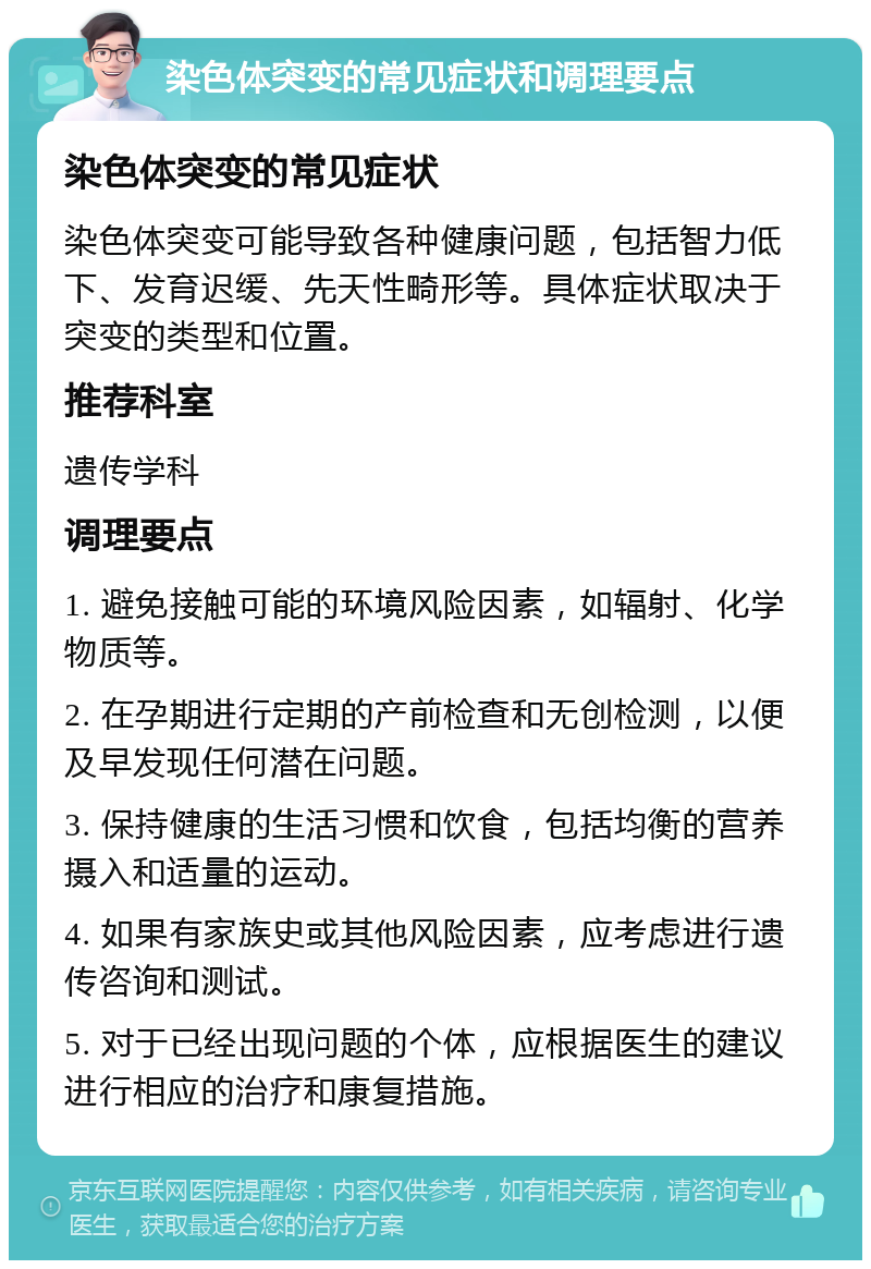 染色体突变的常见症状和调理要点 染色体突变的常见症状 染色体突变可能导致各种健康问题，包括智力低下、发育迟缓、先天性畸形等。具体症状取决于突变的类型和位置。 推荐科室 遗传学科 调理要点 1. 避免接触可能的环境风险因素，如辐射、化学物质等。 2. 在孕期进行定期的产前检查和无创检测，以便及早发现任何潜在问题。 3. 保持健康的生活习惯和饮食，包括均衡的营养摄入和适量的运动。 4. 如果有家族史或其他风险因素，应考虑进行遗传咨询和测试。 5. 对于已经出现问题的个体，应根据医生的建议进行相应的治疗和康复措施。