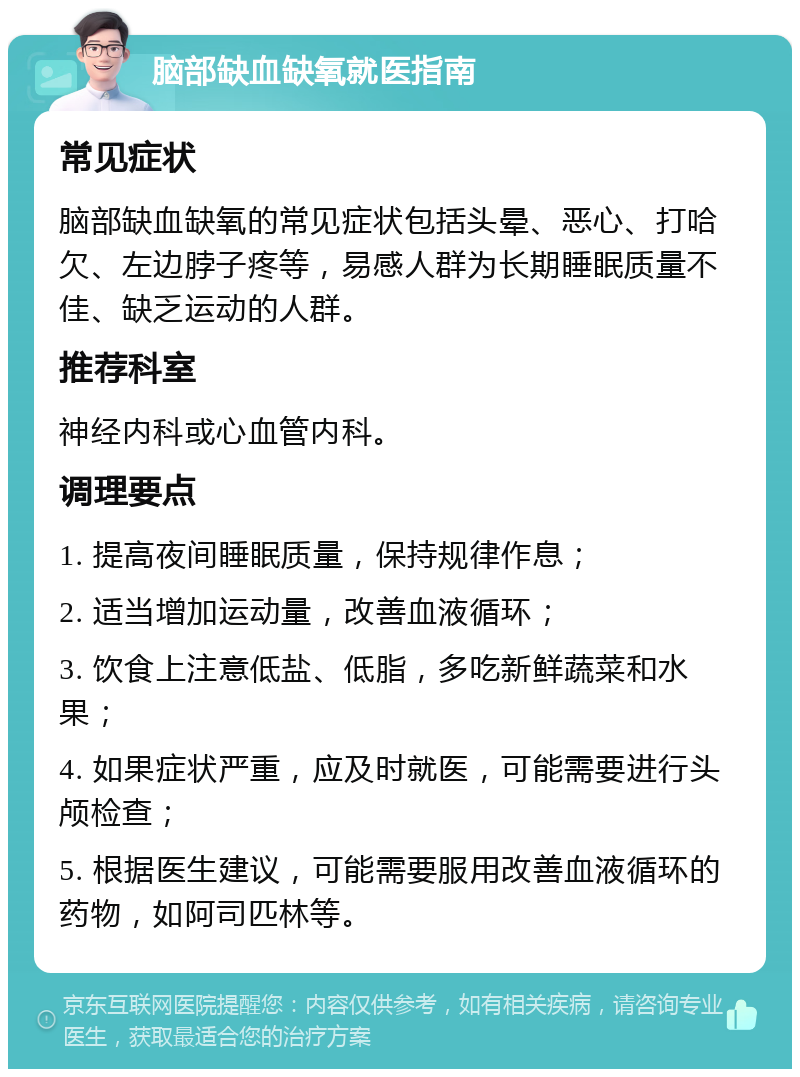 脑部缺血缺氧就医指南 常见症状 脑部缺血缺氧的常见症状包括头晕、恶心、打哈欠、左边脖子疼等，易感人群为长期睡眠质量不佳、缺乏运动的人群。 推荐科室 神经内科或心血管内科。 调理要点 1. 提高夜间睡眠质量，保持规律作息； 2. 适当增加运动量，改善血液循环； 3. 饮食上注意低盐、低脂，多吃新鲜蔬菜和水果； 4. 如果症状严重，应及时就医，可能需要进行头颅检查； 5. 根据医生建议，可能需要服用改善血液循环的药物，如阿司匹林等。