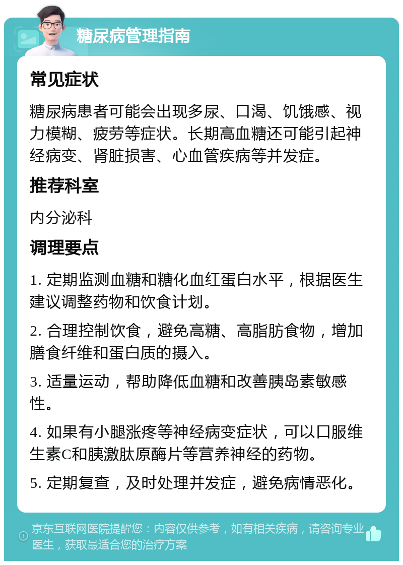 糖尿病管理指南 常见症状 糖尿病患者可能会出现多尿、口渴、饥饿感、视力模糊、疲劳等症状。长期高血糖还可能引起神经病变、肾脏损害、心血管疾病等并发症。 推荐科室 内分泌科 调理要点 1. 定期监测血糖和糖化血红蛋白水平，根据医生建议调整药物和饮食计划。 2. 合理控制饮食，避免高糖、高脂肪食物，增加膳食纤维和蛋白质的摄入。 3. 适量运动，帮助降低血糖和改善胰岛素敏感性。 4. 如果有小腿涨疼等神经病变症状，可以口服维生素C和胰激肽原酶片等营养神经的药物。 5. 定期复查，及时处理并发症，避免病情恶化。