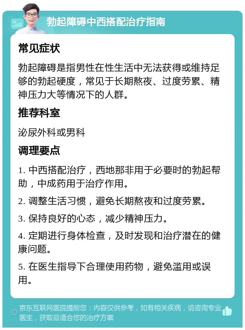 勃起障碍中西搭配治疗指南 常见症状 勃起障碍是指男性在性生活中无法获得或维持足够的勃起硬度，常见于长期熬夜、过度劳累、精神压力大等情况下的人群。 推荐科室 泌尿外科或男科 调理要点 1. 中西搭配治疗，西地那非用于必要时的勃起帮助，中成药用于治疗作用。 2. 调整生活习惯，避免长期熬夜和过度劳累。 3. 保持良好的心态，减少精神压力。 4. 定期进行身体检查，及时发现和治疗潜在的健康问题。 5. 在医生指导下合理使用药物，避免滥用或误用。