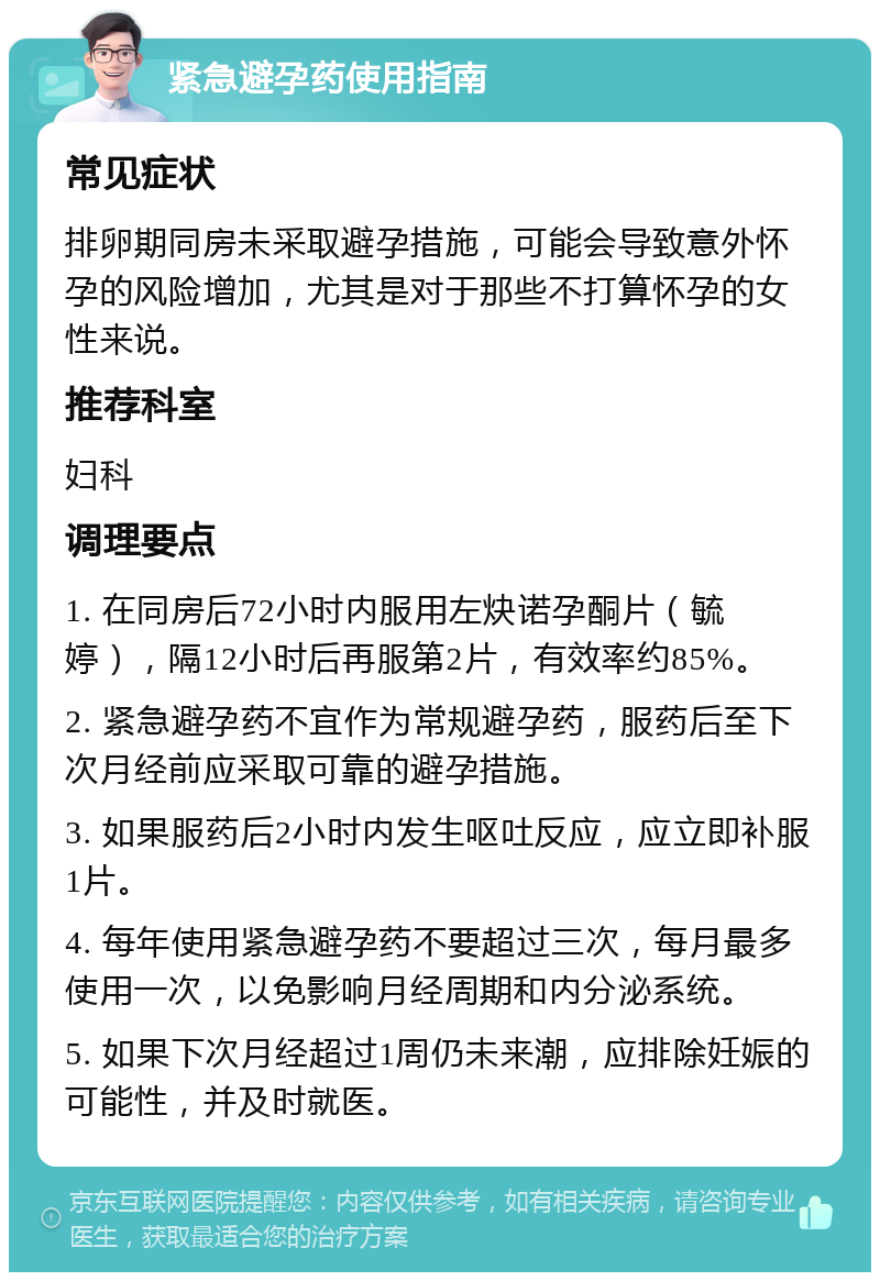 紧急避孕药使用指南 常见症状 排卵期同房未采取避孕措施，可能会导致意外怀孕的风险增加，尤其是对于那些不打算怀孕的女性来说。 推荐科室 妇科 调理要点 1. 在同房后72小时内服用左炔诺孕酮片（毓婷），隔12小时后再服第2片，有效率约85%。 2. 紧急避孕药不宜作为常规避孕药，服药后至下次月经前应采取可靠的避孕措施。 3. 如果服药后2小时内发生呕吐反应，应立即补服1片。 4. 每年使用紧急避孕药不要超过三次，每月最多使用一次，以免影响月经周期和内分泌系统。 5. 如果下次月经超过1周仍未来潮，应排除妊娠的可能性，并及时就医。