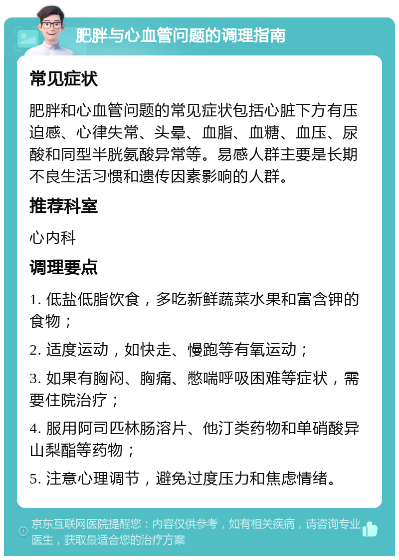 肥胖与心血管问题的调理指南 常见症状 肥胖和心血管问题的常见症状包括心脏下方有压迫感、心律失常、头晕、血脂、血糖、血压、尿酸和同型半胱氨酸异常等。易感人群主要是长期不良生活习惯和遗传因素影响的人群。 推荐科室 心内科 调理要点 1. 低盐低脂饮食，多吃新鲜蔬菜水果和富含钾的食物； 2. 适度运动，如快走、慢跑等有氧运动； 3. 如果有胸闷、胸痛、憋喘呼吸困难等症状，需要住院治疗； 4. 服用阿司匹林肠溶片、他汀类药物和单硝酸异山梨酯等药物； 5. 注意心理调节，避免过度压力和焦虑情绪。