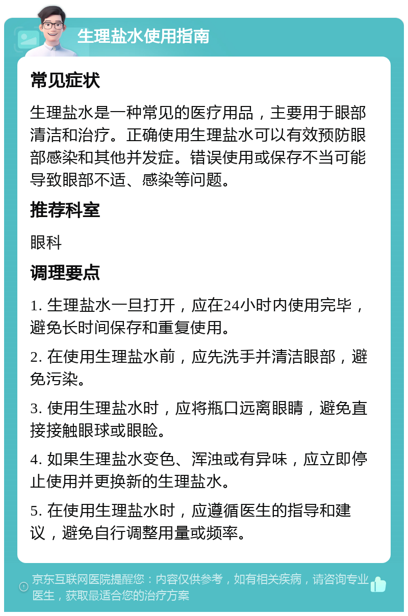 生理盐水使用指南 常见症状 生理盐水是一种常见的医疗用品，主要用于眼部清洁和治疗。正确使用生理盐水可以有效预防眼部感染和其他并发症。错误使用或保存不当可能导致眼部不适、感染等问题。 推荐科室 眼科 调理要点 1. 生理盐水一旦打开，应在24小时内使用完毕，避免长时间保存和重复使用。 2. 在使用生理盐水前，应先洗手并清洁眼部，避免污染。 3. 使用生理盐水时，应将瓶口远离眼睛，避免直接接触眼球或眼睑。 4. 如果生理盐水变色、浑浊或有异味，应立即停止使用并更换新的生理盐水。 5. 在使用生理盐水时，应遵循医生的指导和建议，避免自行调整用量或频率。