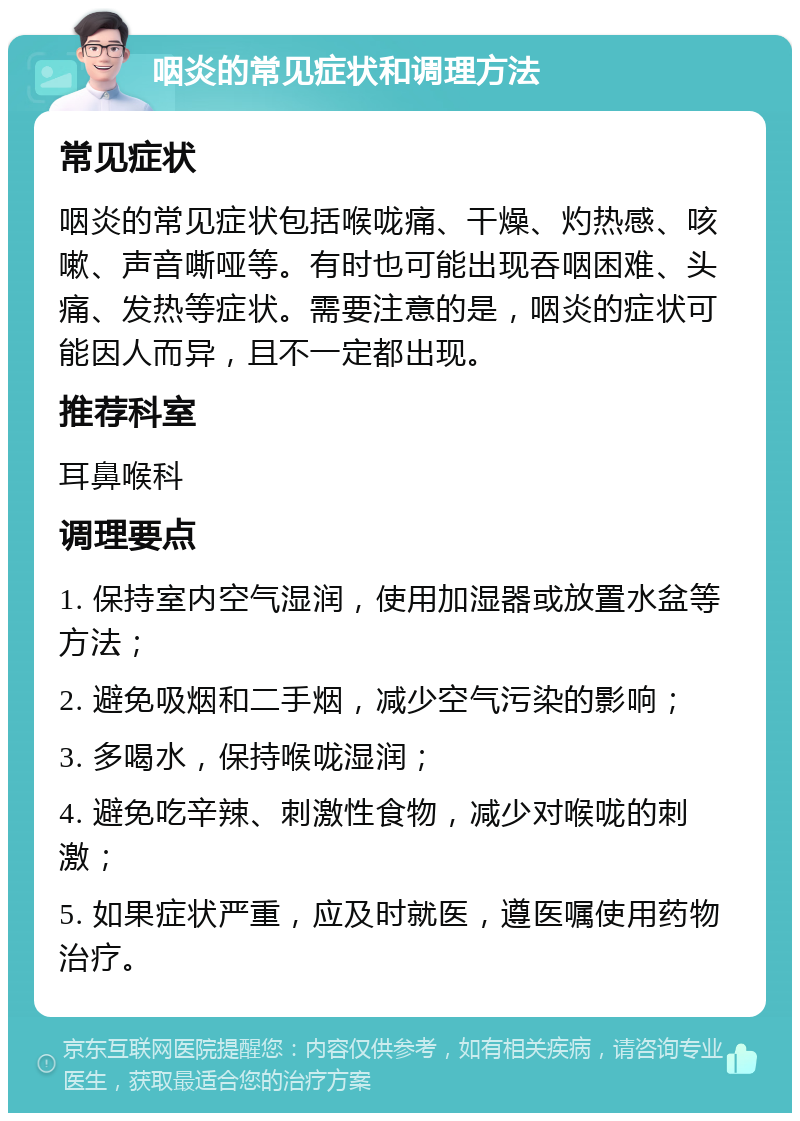 咽炎的常见症状和调理方法 常见症状 咽炎的常见症状包括喉咙痛、干燥、灼热感、咳嗽、声音嘶哑等。有时也可能出现吞咽困难、头痛、发热等症状。需要注意的是，咽炎的症状可能因人而异，且不一定都出现。 推荐科室 耳鼻喉科 调理要点 1. 保持室内空气湿润，使用加湿器或放置水盆等方法； 2. 避免吸烟和二手烟，减少空气污染的影响； 3. 多喝水，保持喉咙湿润； 4. 避免吃辛辣、刺激性食物，减少对喉咙的刺激； 5. 如果症状严重，应及时就医，遵医嘱使用药物治疗。