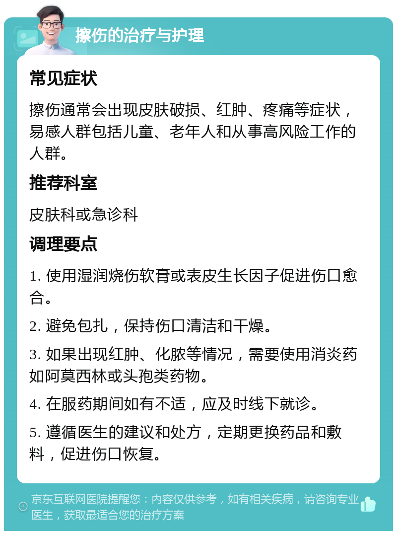 擦伤的治疗与护理 常见症状 擦伤通常会出现皮肤破损、红肿、疼痛等症状，易感人群包括儿童、老年人和从事高风险工作的人群。 推荐科室 皮肤科或急诊科 调理要点 1. 使用湿润烧伤软膏或表皮生长因子促进伤口愈合。 2. 避免包扎，保持伤口清洁和干燥。 3. 如果出现红肿、化脓等情况，需要使用消炎药如阿莫西林或头孢类药物。 4. 在服药期间如有不适，应及时线下就诊。 5. 遵循医生的建议和处方，定期更换药品和敷料，促进伤口恢复。