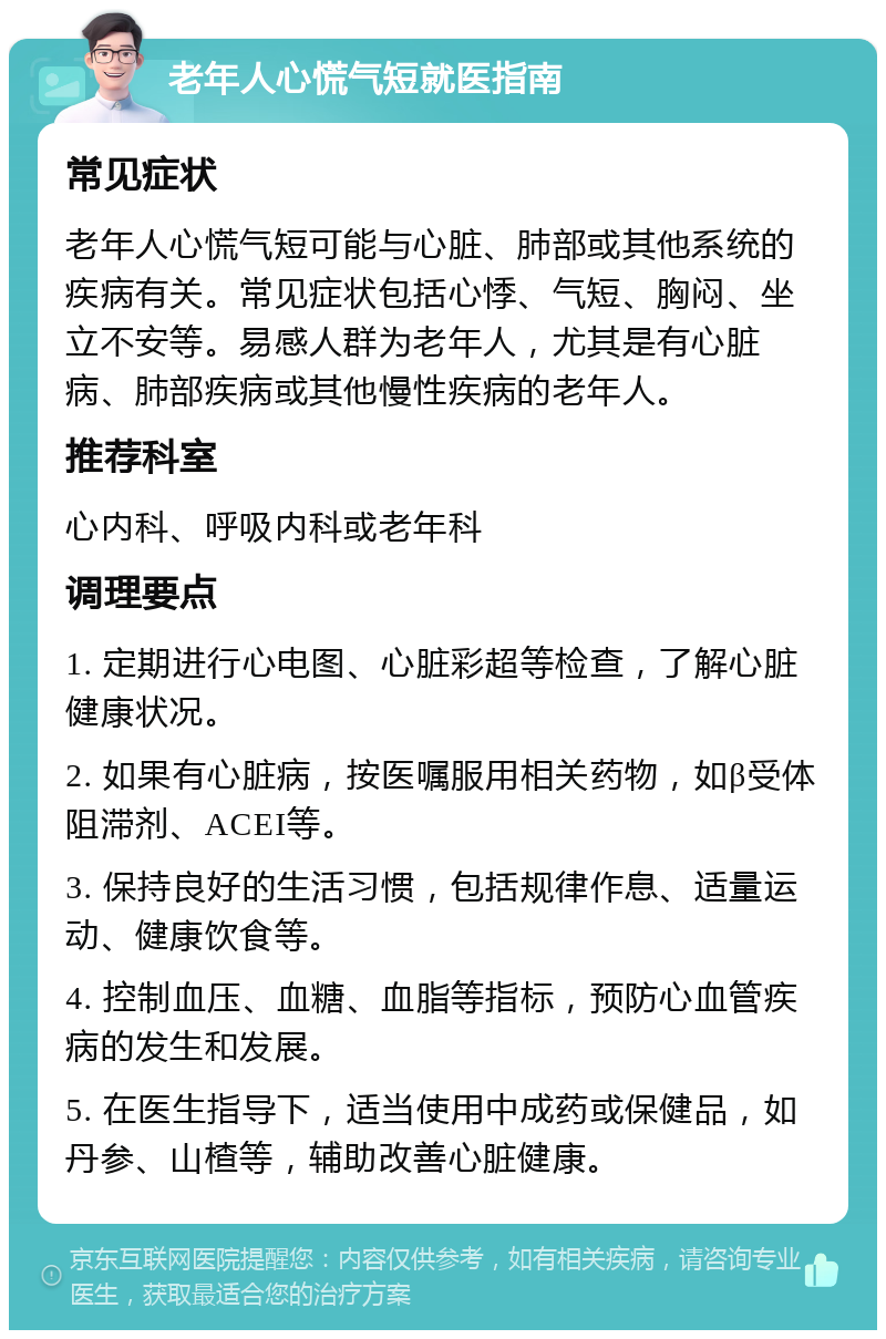 老年人心慌气短就医指南 常见症状 老年人心慌气短可能与心脏、肺部或其他系统的疾病有关。常见症状包括心悸、气短、胸闷、坐立不安等。易感人群为老年人，尤其是有心脏病、肺部疾病或其他慢性疾病的老年人。 推荐科室 心内科、呼吸内科或老年科 调理要点 1. 定期进行心电图、心脏彩超等检查，了解心脏健康状况。 2. 如果有心脏病，按医嘱服用相关药物，如β受体阻滞剂、ACEI等。 3. 保持良好的生活习惯，包括规律作息、适量运动、健康饮食等。 4. 控制血压、血糖、血脂等指标，预防心血管疾病的发生和发展。 5. 在医生指导下，适当使用中成药或保健品，如丹参、山楂等，辅助改善心脏健康。