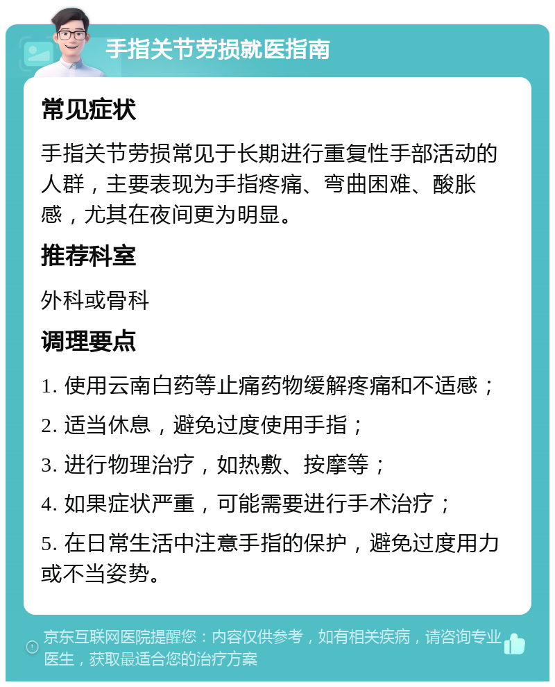 手指关节劳损就医指南 常见症状 手指关节劳损常见于长期进行重复性手部活动的人群，主要表现为手指疼痛、弯曲困难、酸胀感，尤其在夜间更为明显。 推荐科室 外科或骨科 调理要点 1. 使用云南白药等止痛药物缓解疼痛和不适感； 2. 适当休息，避免过度使用手指； 3. 进行物理治疗，如热敷、按摩等； 4. 如果症状严重，可能需要进行手术治疗； 5. 在日常生活中注意手指的保护，避免过度用力或不当姿势。