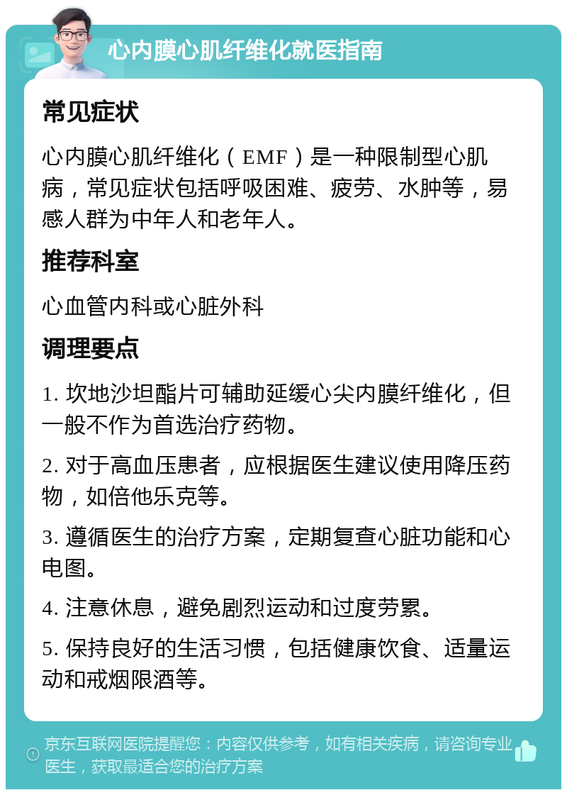 心内膜心肌纤维化就医指南 常见症状 心内膜心肌纤维化（EMF）是一种限制型心肌病，常见症状包括呼吸困难、疲劳、水肿等，易感人群为中年人和老年人。 推荐科室 心血管内科或心脏外科 调理要点 1. 坎地沙坦酯片可辅助延缓心尖内膜纤维化，但一般不作为首选治疗药物。 2. 对于高血压患者，应根据医生建议使用降压药物，如倍他乐克等。 3. 遵循医生的治疗方案，定期复查心脏功能和心电图。 4. 注意休息，避免剧烈运动和过度劳累。 5. 保持良好的生活习惯，包括健康饮食、适量运动和戒烟限酒等。