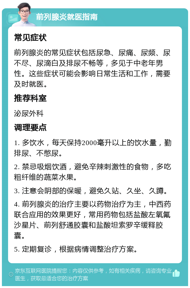 前列腺炎就医指南 常见症状 前列腺炎的常见症状包括尿急、尿痛、尿频、尿不尽、尿滴白及排尿不畅等，多见于中老年男性。这些症状可能会影响日常生活和工作，需要及时就医。 推荐科室 泌尿外科 调理要点 1. 多饮水，每天保持2000毫升以上的饮水量，勤排尿、不憋尿。 2. 禁忌吸烟饮酒，避免辛辣刺激性的食物，多吃粗纤维的蔬菜水果。 3. 注意会阴部的保暖，避免久站、久坐、久蹲。 4. 前列腺炎的治疗主要以药物治疗为主，中西药联合应用的效果更好，常用药物包括盐酸左氧氟沙星片、前列舒通胶囊和盐酸坦索罗辛缓释胶囊。 5. 定期复诊，根据病情调整治疗方案。