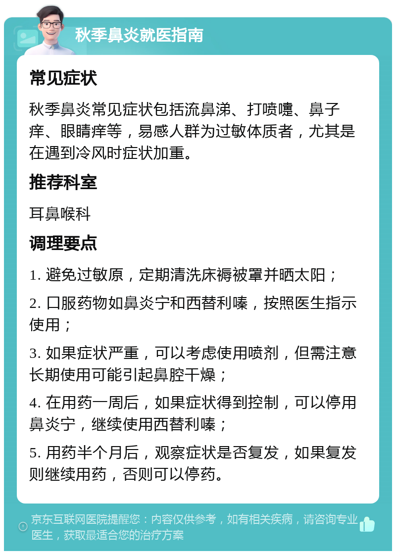 秋季鼻炎就医指南 常见症状 秋季鼻炎常见症状包括流鼻涕、打喷嚏、鼻子痒、眼睛痒等，易感人群为过敏体质者，尤其是在遇到冷风时症状加重。 推荐科室 耳鼻喉科 调理要点 1. 避免过敏原，定期清洗床褥被罩并晒太阳； 2. 口服药物如鼻炎宁和西替利嗪，按照医生指示使用； 3. 如果症状严重，可以考虑使用喷剂，但需注意长期使用可能引起鼻腔干燥； 4. 在用药一周后，如果症状得到控制，可以停用鼻炎宁，继续使用西替利嗪； 5. 用药半个月后，观察症状是否复发，如果复发则继续用药，否则可以停药。