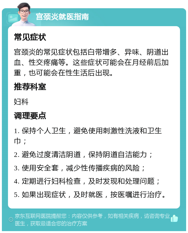 宫颈炎就医指南 常见症状 宫颈炎的常见症状包括白带增多、异味、阴道出血、性交疼痛等。这些症状可能会在月经前后加重，也可能会在性生活后出现。 推荐科室 妇科 调理要点 1. 保持个人卫生，避免使用刺激性洗液和卫生巾； 2. 避免过度清洁阴道，保持阴道自洁能力； 3. 使用安全套，减少性传播疾病的风险； 4. 定期进行妇科检查，及时发现和处理问题； 5. 如果出现症状，及时就医，按医嘱进行治疗。