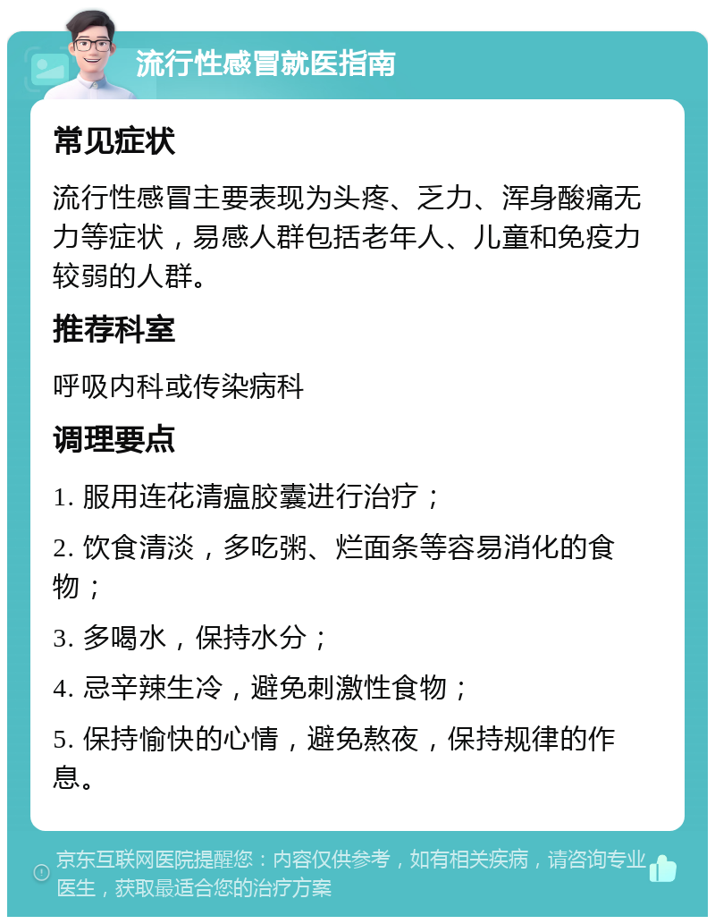 流行性感冒就医指南 常见症状 流行性感冒主要表现为头疼、乏力、浑身酸痛无力等症状，易感人群包括老年人、儿童和免疫力较弱的人群。 推荐科室 呼吸内科或传染病科 调理要点 1. 服用连花清瘟胶囊进行治疗； 2. 饮食清淡，多吃粥、烂面条等容易消化的食物； 3. 多喝水，保持水分； 4. 忌辛辣生冷，避免刺激性食物； 5. 保持愉快的心情，避免熬夜，保持规律的作息。