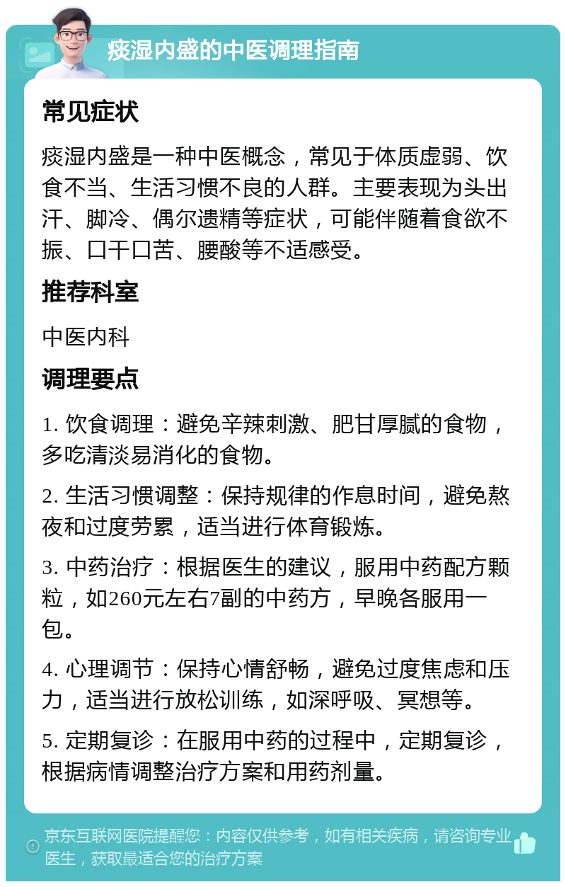 痰湿内盛的中医调理指南 常见症状 痰湿内盛是一种中医概念，常见于体质虚弱、饮食不当、生活习惯不良的人群。主要表现为头出汗、脚冷、偶尔遗精等症状，可能伴随着食欲不振、口干口苦、腰酸等不适感受。 推荐科室 中医内科 调理要点 1. 饮食调理：避免辛辣刺激、肥甘厚腻的食物，多吃清淡易消化的食物。 2. 生活习惯调整：保持规律的作息时间，避免熬夜和过度劳累，适当进行体育锻炼。 3. 中药治疗：根据医生的建议，服用中药配方颗粒，如260元左右7副的中药方，早晚各服用一包。 4. 心理调节：保持心情舒畅，避免过度焦虑和压力，适当进行放松训练，如深呼吸、冥想等。 5. 定期复诊：在服用中药的过程中，定期复诊，根据病情调整治疗方案和用药剂量。