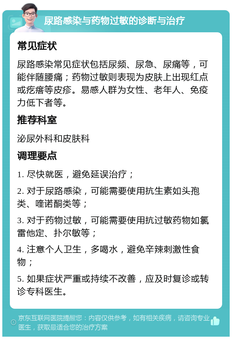 尿路感染与药物过敏的诊断与治疗 常见症状 尿路感染常见症状包括尿频、尿急、尿痛等，可能伴随腰痛；药物过敏则表现为皮肤上出现红点或疙瘩等皮疹。易感人群为女性、老年人、免疫力低下者等。 推荐科室 泌尿外科和皮肤科 调理要点 1. 尽快就医，避免延误治疗； 2. 对于尿路感染，可能需要使用抗生素如头孢类、喹诺酮类等； 3. 对于药物过敏，可能需要使用抗过敏药物如氯雷他定、扑尔敏等； 4. 注意个人卫生，多喝水，避免辛辣刺激性食物； 5. 如果症状严重或持续不改善，应及时复诊或转诊专科医生。