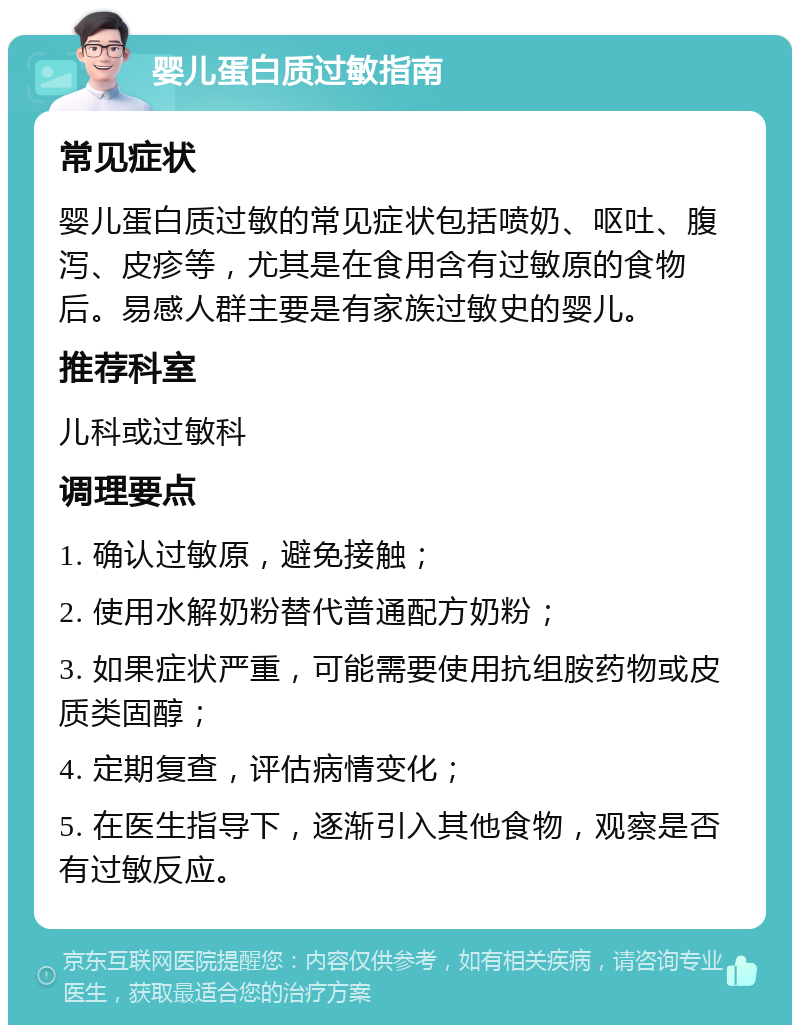 婴儿蛋白质过敏指南 常见症状 婴儿蛋白质过敏的常见症状包括喷奶、呕吐、腹泻、皮疹等，尤其是在食用含有过敏原的食物后。易感人群主要是有家族过敏史的婴儿。 推荐科室 儿科或过敏科 调理要点 1. 确认过敏原，避免接触； 2. 使用水解奶粉替代普通配方奶粉； 3. 如果症状严重，可能需要使用抗组胺药物或皮质类固醇； 4. 定期复查，评估病情变化； 5. 在医生指导下，逐渐引入其他食物，观察是否有过敏反应。