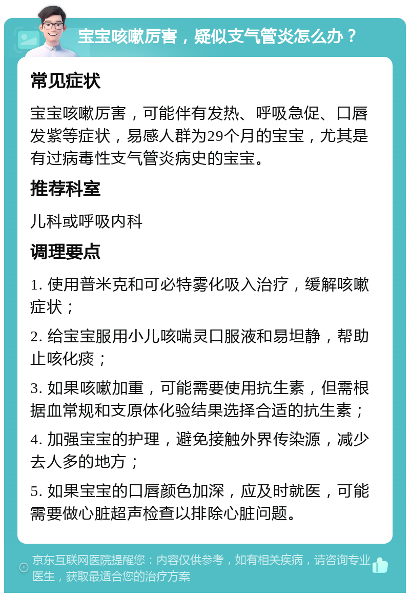 宝宝咳嗽厉害，疑似支气管炎怎么办？ 常见症状 宝宝咳嗽厉害，可能伴有发热、呼吸急促、口唇发紫等症状，易感人群为29个月的宝宝，尤其是有过病毒性支气管炎病史的宝宝。 推荐科室 儿科或呼吸内科 调理要点 1. 使用普米克和可必特雾化吸入治疗，缓解咳嗽症状； 2. 给宝宝服用小儿咳喘灵口服液和易坦静，帮助止咳化痰； 3. 如果咳嗽加重，可能需要使用抗生素，但需根据血常规和支原体化验结果选择合适的抗生素； 4. 加强宝宝的护理，避免接触外界传染源，减少去人多的地方； 5. 如果宝宝的口唇颜色加深，应及时就医，可能需要做心脏超声检查以排除心脏问题。