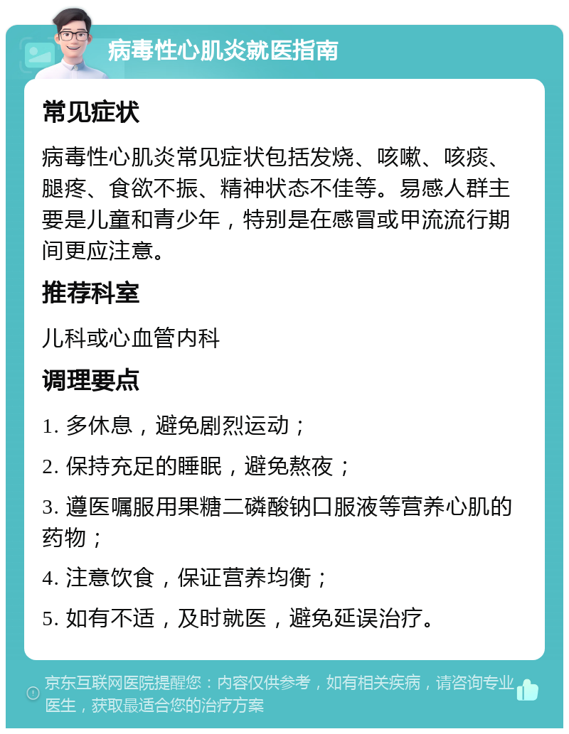 病毒性心肌炎就医指南 常见症状 病毒性心肌炎常见症状包括发烧、咳嗽、咳痰、腿疼、食欲不振、精神状态不佳等。易感人群主要是儿童和青少年，特别是在感冒或甲流流行期间更应注意。 推荐科室 儿科或心血管内科 调理要点 1. 多休息，避免剧烈运动； 2. 保持充足的睡眠，避免熬夜； 3. 遵医嘱服用果糖二磷酸钠口服液等营养心肌的药物； 4. 注意饮食，保证营养均衡； 5. 如有不适，及时就医，避免延误治疗。