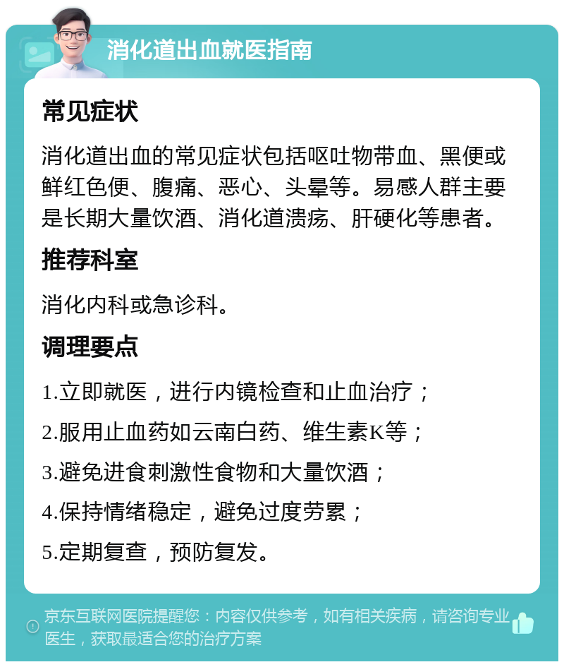 消化道出血就医指南 常见症状 消化道出血的常见症状包括呕吐物带血、黑便或鲜红色便、腹痛、恶心、头晕等。易感人群主要是长期大量饮酒、消化道溃疡、肝硬化等患者。 推荐科室 消化内科或急诊科。 调理要点 1.立即就医，进行内镜检查和止血治疗； 2.服用止血药如云南白药、维生素K等； 3.避免进食刺激性食物和大量饮酒； 4.保持情绪稳定，避免过度劳累； 5.定期复查，预防复发。