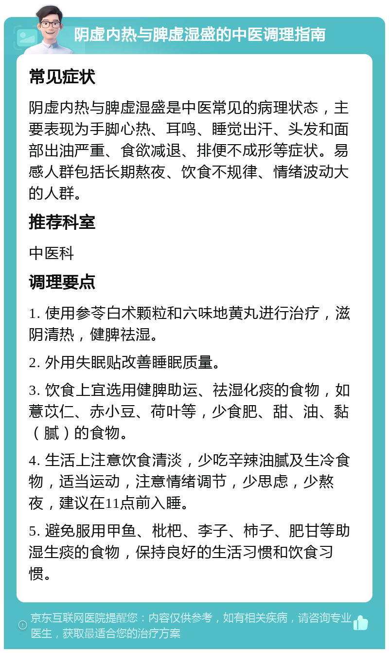 阴虚内热与脾虚湿盛的中医调理指南 常见症状 阴虚内热与脾虚湿盛是中医常见的病理状态，主要表现为手脚心热、耳鸣、睡觉出汗、头发和面部出油严重、食欲减退、排便不成形等症状。易感人群包括长期熬夜、饮食不规律、情绪波动大的人群。 推荐科室 中医科 调理要点 1. 使用参苓白术颗粒和六味地黄丸进行治疗，滋阴清热，健脾祛湿。 2. 外用失眠贴改善睡眠质量。 3. 饮食上宜选用健脾助运、祛湿化痰的食物，如薏苡仁、赤小豆、荷叶等，少食肥、甜、油、黏（腻）的食物。 4. 生活上注意饮食清淡，少吃辛辣油腻及生冷食物，适当运动，注意情绪调节，少思虑，少熬夜，建议在11点前入睡。 5. 避免服用甲鱼、枇杷、李子、柿子、肥甘等助湿生痰的食物，保持良好的生活习惯和饮食习惯。