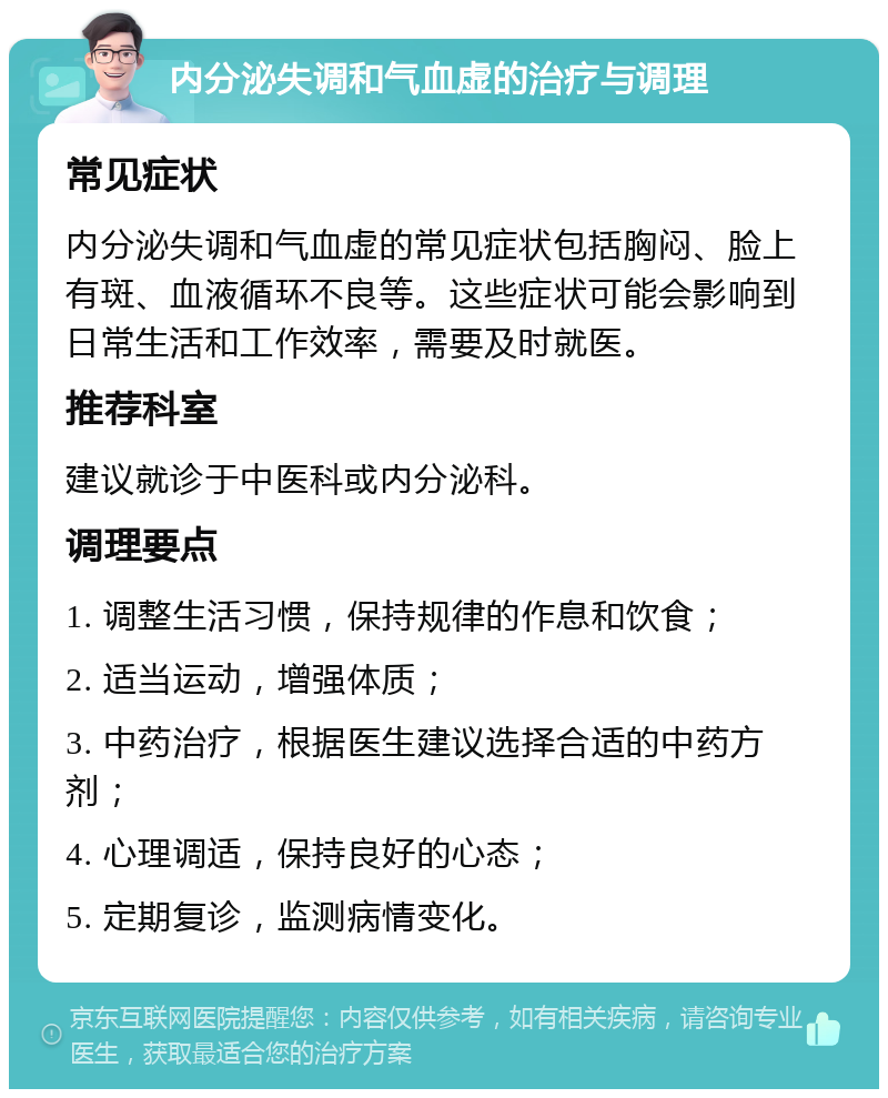 内分泌失调和气血虚的治疗与调理 常见症状 内分泌失调和气血虚的常见症状包括胸闷、脸上有斑、血液循环不良等。这些症状可能会影响到日常生活和工作效率，需要及时就医。 推荐科室 建议就诊于中医科或内分泌科。 调理要点 1. 调整生活习惯，保持规律的作息和饮食； 2. 适当运动，增强体质； 3. 中药治疗，根据医生建议选择合适的中药方剂； 4. 心理调适，保持良好的心态； 5. 定期复诊，监测病情变化。