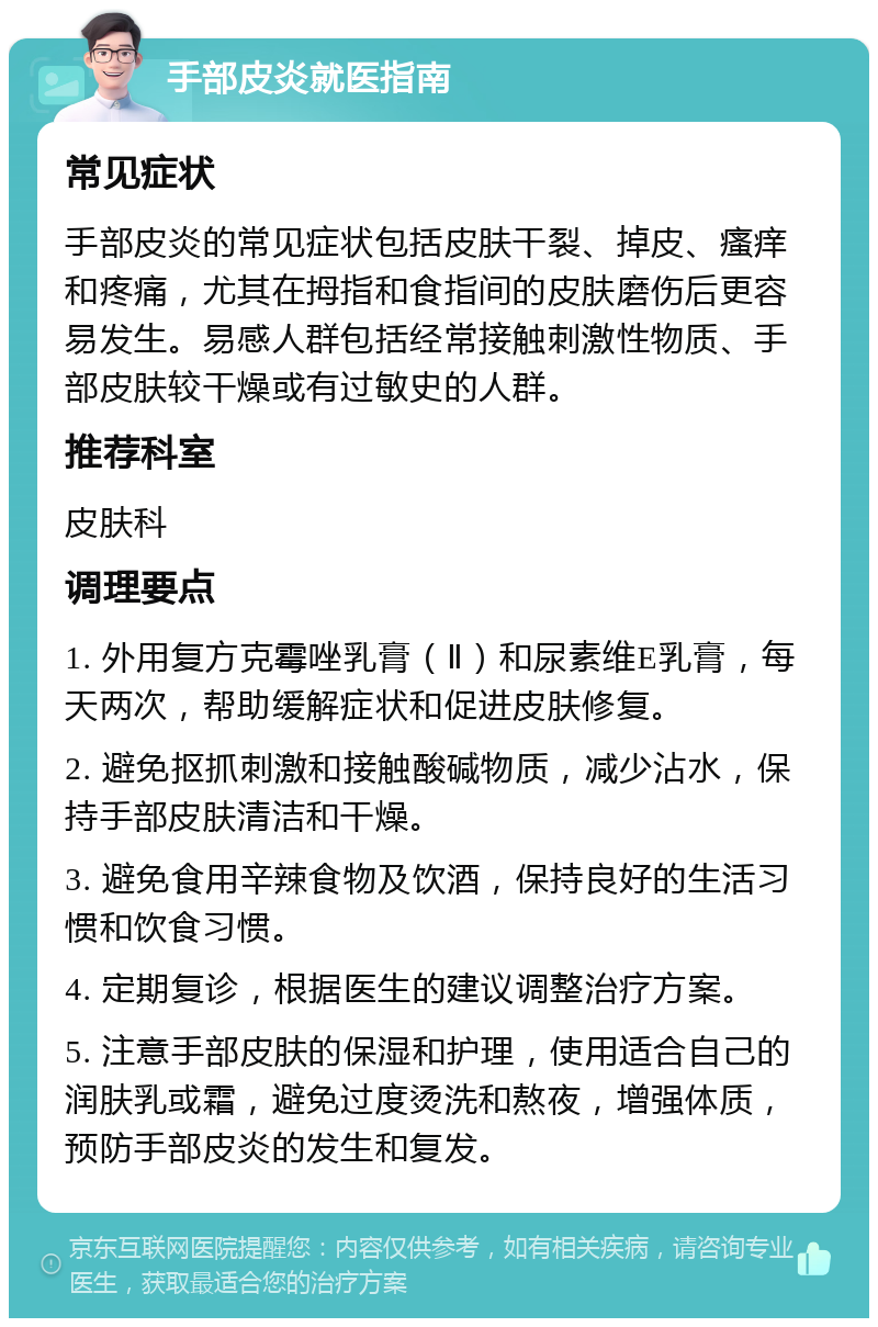 手部皮炎就医指南 常见症状 手部皮炎的常见症状包括皮肤干裂、掉皮、瘙痒和疼痛，尤其在拇指和食指间的皮肤磨伤后更容易发生。易感人群包括经常接触刺激性物质、手部皮肤较干燥或有过敏史的人群。 推荐科室 皮肤科 调理要点 1. 外用复方克霉唑乳膏（Ⅱ）和尿素维E乳膏，每天两次，帮助缓解症状和促进皮肤修复。 2. 避免抠抓刺激和接触酸碱物质，减少沾水，保持手部皮肤清洁和干燥。 3. 避免食用辛辣食物及饮酒，保持良好的生活习惯和饮食习惯。 4. 定期复诊，根据医生的建议调整治疗方案。 5. 注意手部皮肤的保湿和护理，使用适合自己的润肤乳或霜，避免过度烫洗和熬夜，增强体质，预防手部皮炎的发生和复发。