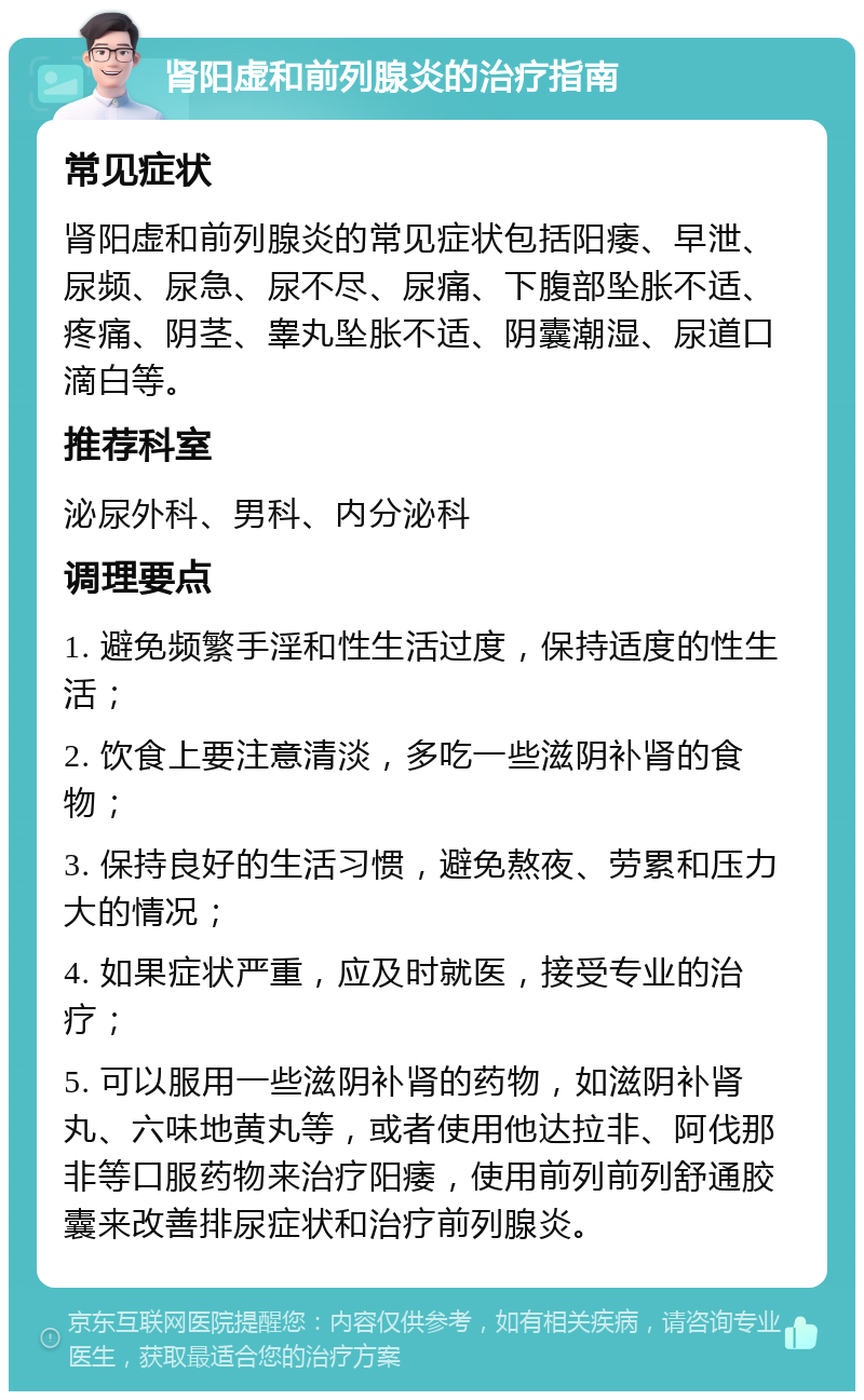 肾阳虚和前列腺炎的治疗指南 常见症状 肾阳虚和前列腺炎的常见症状包括阳痿、早泄、尿频、尿急、尿不尽、尿痛、下腹部坠胀不适、疼痛、阴茎、睾丸坠胀不适、阴囊潮湿、尿道口滴白等。 推荐科室 泌尿外科、男科、内分泌科 调理要点 1. 避免频繁手淫和性生活过度，保持适度的性生活； 2. 饮食上要注意清淡，多吃一些滋阴补肾的食物； 3. 保持良好的生活习惯，避免熬夜、劳累和压力大的情况； 4. 如果症状严重，应及时就医，接受专业的治疗； 5. 可以服用一些滋阴补肾的药物，如滋阴补肾丸、六味地黄丸等，或者使用他达拉非、阿伐那非等口服药物来治疗阳痿，使用前列前列舒通胶囊来改善排尿症状和治疗前列腺炎。