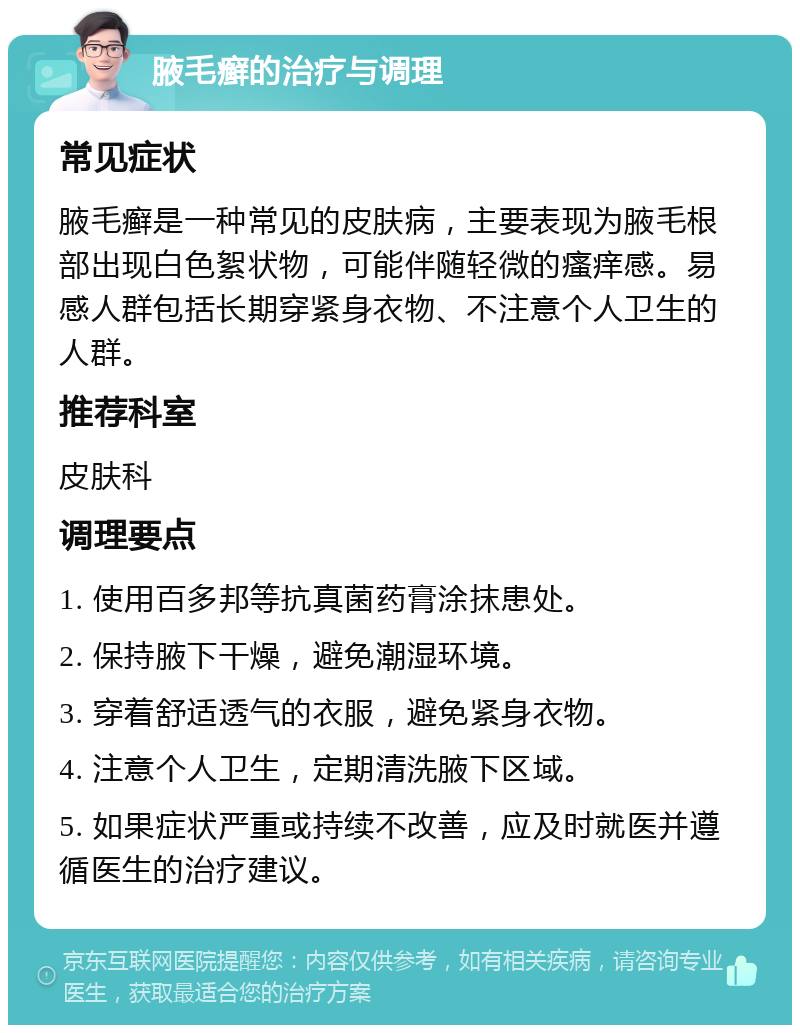 腋毛癣的治疗与调理 常见症状 腋毛癣是一种常见的皮肤病，主要表现为腋毛根部出现白色絮状物，可能伴随轻微的瘙痒感。易感人群包括长期穿紧身衣物、不注意个人卫生的人群。 推荐科室 皮肤科 调理要点 1. 使用百多邦等抗真菌药膏涂抹患处。 2. 保持腋下干燥，避免潮湿环境。 3. 穿着舒适透气的衣服，避免紧身衣物。 4. 注意个人卫生，定期清洗腋下区域。 5. 如果症状严重或持续不改善，应及时就医并遵循医生的治疗建议。