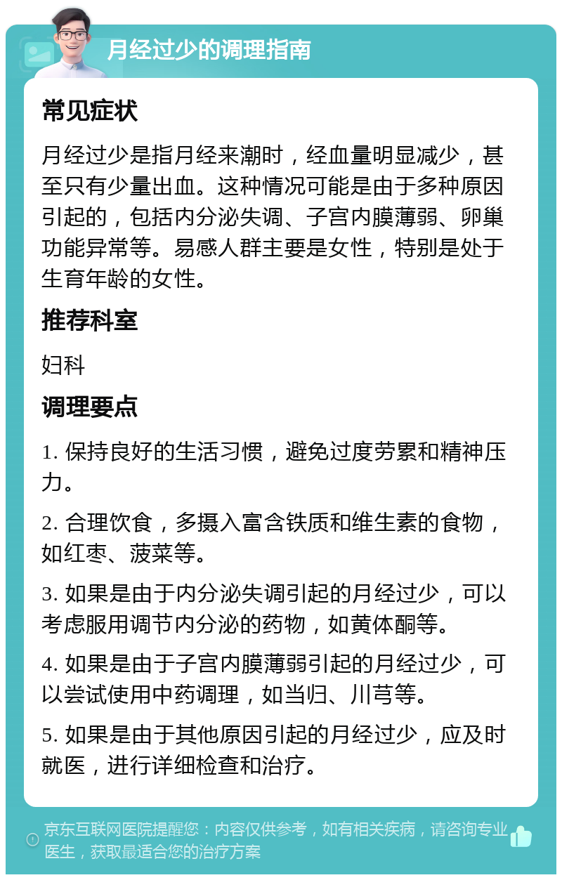 月经过少的调理指南 常见症状 月经过少是指月经来潮时，经血量明显减少，甚至只有少量出血。这种情况可能是由于多种原因引起的，包括内分泌失调、子宫内膜薄弱、卵巢功能异常等。易感人群主要是女性，特别是处于生育年龄的女性。 推荐科室 妇科 调理要点 1. 保持良好的生活习惯，避免过度劳累和精神压力。 2. 合理饮食，多摄入富含铁质和维生素的食物，如红枣、菠菜等。 3. 如果是由于内分泌失调引起的月经过少，可以考虑服用调节内分泌的药物，如黄体酮等。 4. 如果是由于子宫内膜薄弱引起的月经过少，可以尝试使用中药调理，如当归、川芎等。 5. 如果是由于其他原因引起的月经过少，应及时就医，进行详细检查和治疗。