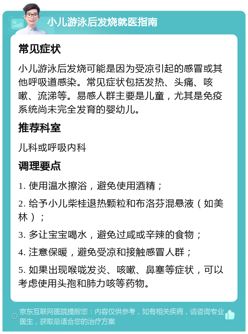 小儿游泳后发烧就医指南 常见症状 小儿游泳后发烧可能是因为受凉引起的感冒或其他呼吸道感染。常见症状包括发热、头痛、咳嗽、流涕等。易感人群主要是儿童，尤其是免疫系统尚未完全发育的婴幼儿。 推荐科室 儿科或呼吸内科 调理要点 1. 使用温水擦浴，避免使用酒精； 2. 给予小儿柴桂退热颗粒和布洛芬混悬液（如美林）； 3. 多让宝宝喝水，避免过咸或辛辣的食物； 4. 注意保暖，避免受凉和接触感冒人群； 5. 如果出现喉咙发炎、咳嗽、鼻塞等症状，可以考虑使用头孢和肺力咳等药物。