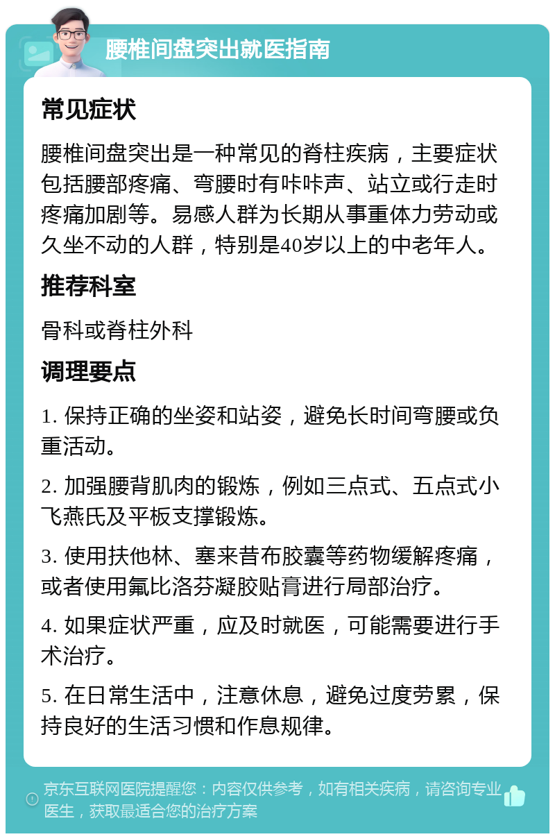 腰椎间盘突出就医指南 常见症状 腰椎间盘突出是一种常见的脊柱疾病，主要症状包括腰部疼痛、弯腰时有咔咔声、站立或行走时疼痛加剧等。易感人群为长期从事重体力劳动或久坐不动的人群，特别是40岁以上的中老年人。 推荐科室 骨科或脊柱外科 调理要点 1. 保持正确的坐姿和站姿，避免长时间弯腰或负重活动。 2. 加强腰背肌肉的锻炼，例如三点式、五点式小飞燕氏及平板支撑锻炼。 3. 使用扶他林、塞来昔布胶囊等药物缓解疼痛，或者使用氟比洛芬凝胶贴膏进行局部治疗。 4. 如果症状严重，应及时就医，可能需要进行手术治疗。 5. 在日常生活中，注意休息，避免过度劳累，保持良好的生活习惯和作息规律。