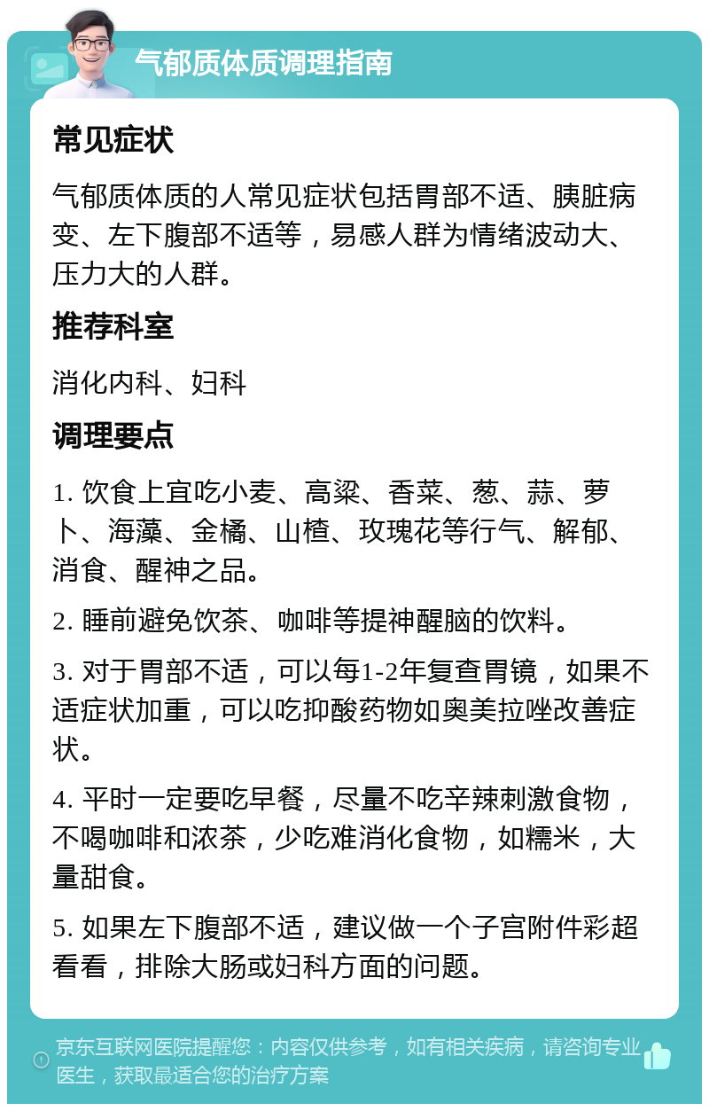 气郁质体质调理指南 常见症状 气郁质体质的人常见症状包括胃部不适、胰脏病变、左下腹部不适等，易感人群为情绪波动大、压力大的人群。 推荐科室 消化内科、妇科 调理要点 1. 饮食上宜吃小麦、高粱、香菜、葱、蒜、萝卜、海藻、金橘、山楂、玫瑰花等行气、解郁、消食、醒神之品。 2. 睡前避免饮茶、咖啡等提神醒脑的饮料。 3. 对于胃部不适，可以每1-2年复查胃镜，如果不适症状加重，可以吃抑酸药物如奥美拉唑改善症状。 4. 平时一定要吃早餐，尽量不吃辛辣刺激食物，不喝咖啡和浓茶，少吃难消化食物，如糯米，大量甜食。 5. 如果左下腹部不适，建议做一个子宫附件彩超看看，排除大肠或妇科方面的问题。