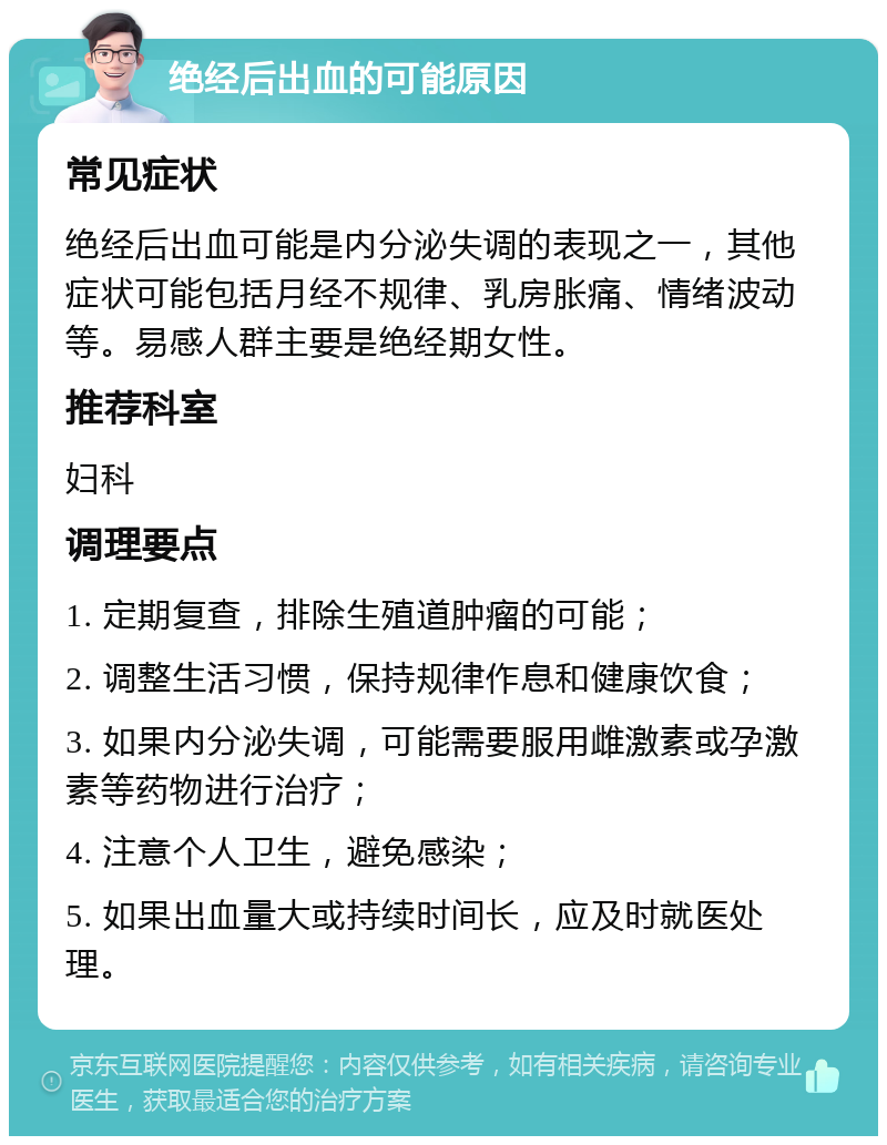 绝经后出血的可能原因 常见症状 绝经后出血可能是内分泌失调的表现之一，其他症状可能包括月经不规律、乳房胀痛、情绪波动等。易感人群主要是绝经期女性。 推荐科室 妇科 调理要点 1. 定期复查，排除生殖道肿瘤的可能； 2. 调整生活习惯，保持规律作息和健康饮食； 3. 如果内分泌失调，可能需要服用雌激素或孕激素等药物进行治疗； 4. 注意个人卫生，避免感染； 5. 如果出血量大或持续时间长，应及时就医处理。