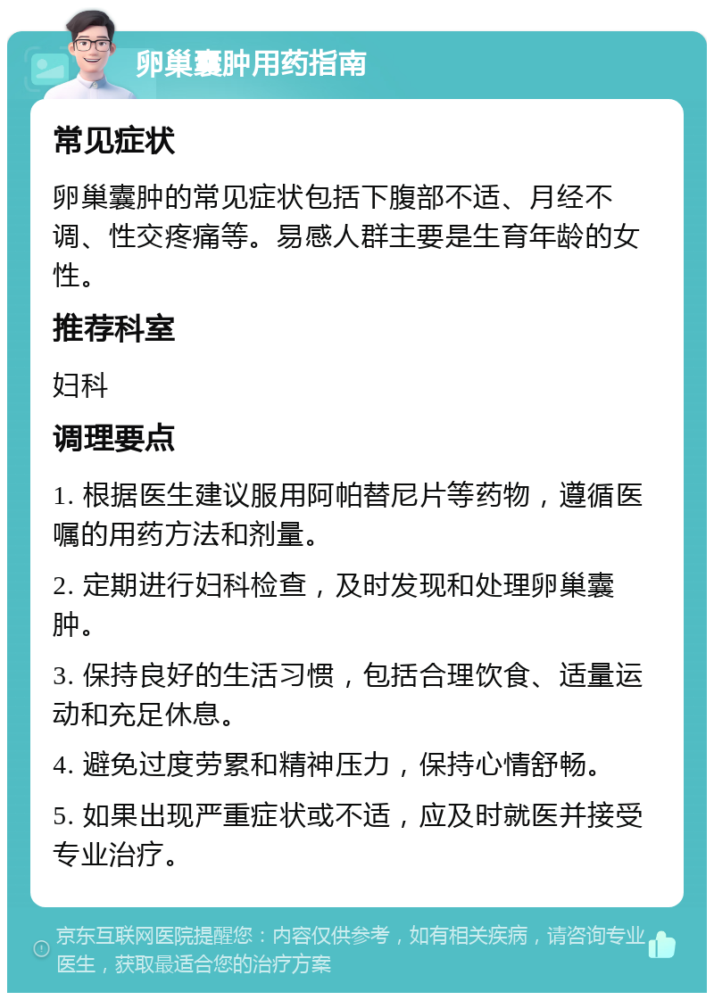 卵巢囊肿用药指南 常见症状 卵巢囊肿的常见症状包括下腹部不适、月经不调、性交疼痛等。易感人群主要是生育年龄的女性。 推荐科室 妇科 调理要点 1. 根据医生建议服用阿帕替尼片等药物，遵循医嘱的用药方法和剂量。 2. 定期进行妇科检查，及时发现和处理卵巢囊肿。 3. 保持良好的生活习惯，包括合理饮食、适量运动和充足休息。 4. 避免过度劳累和精神压力，保持心情舒畅。 5. 如果出现严重症状或不适，应及时就医并接受专业治疗。