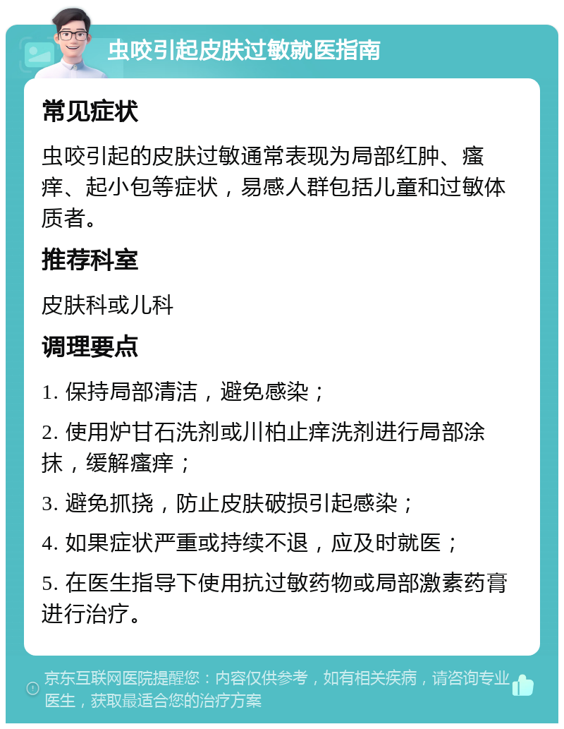 虫咬引起皮肤过敏就医指南 常见症状 虫咬引起的皮肤过敏通常表现为局部红肿、瘙痒、起小包等症状，易感人群包括儿童和过敏体质者。 推荐科室 皮肤科或儿科 调理要点 1. 保持局部清洁，避免感染； 2. 使用炉甘石洗剂或川柏止痒洗剂进行局部涂抹，缓解瘙痒； 3. 避免抓挠，防止皮肤破损引起感染； 4. 如果症状严重或持续不退，应及时就医； 5. 在医生指导下使用抗过敏药物或局部激素药膏进行治疗。