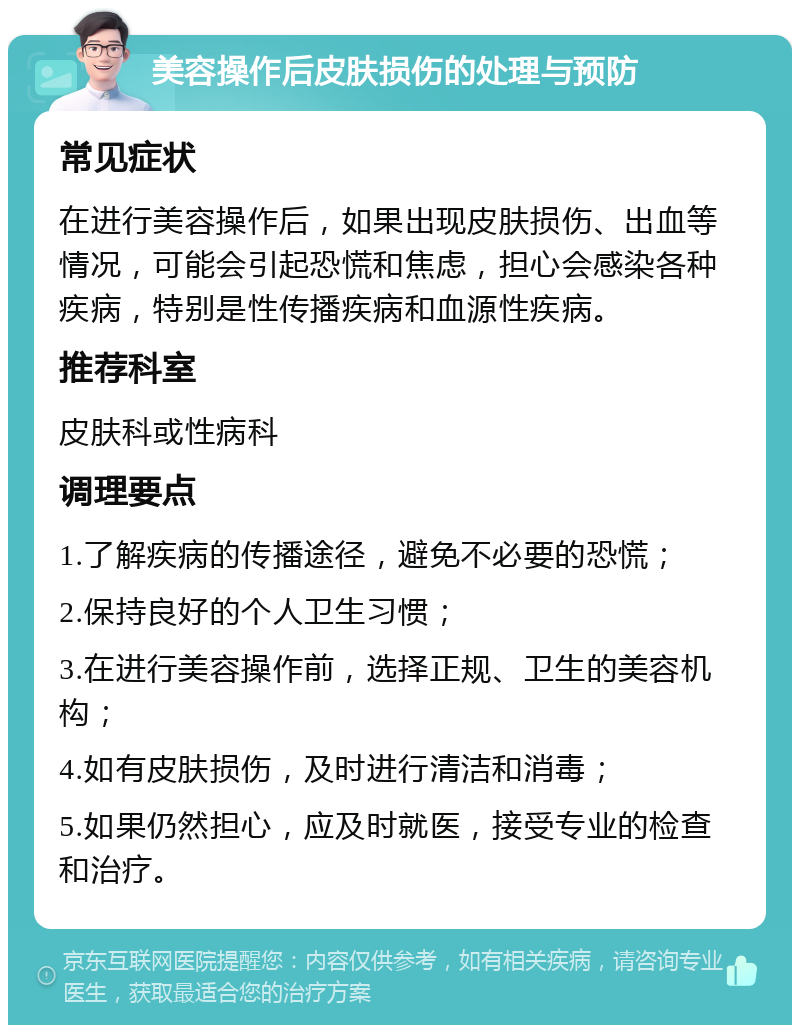 美容操作后皮肤损伤的处理与预防 常见症状 在进行美容操作后，如果出现皮肤损伤、出血等情况，可能会引起恐慌和焦虑，担心会感染各种疾病，特别是性传播疾病和血源性疾病。 推荐科室 皮肤科或性病科 调理要点 1.了解疾病的传播途径，避免不必要的恐慌； 2.保持良好的个人卫生习惯； 3.在进行美容操作前，选择正规、卫生的美容机构； 4.如有皮肤损伤，及时进行清洁和消毒； 5.如果仍然担心，应及时就医，接受专业的检查和治疗。